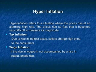 Hyper InflationHyper Inflation
Hyperinflation refers to a situation where the prices rise at anHyperinflation refers to a situation where the prices rise at an
alarming high rate. The prices rise so fast that it becomesalarming high rate. The prices rise so fast that it becomes
very difficult to measure its magnitudevery difficult to measure its magnitude
 Tax InflationTax Inflation::
Due to rise in indirect taxes, sellers charge high priceDue to rise in indirect taxes, sellers charge high price
to the consumersto the consumers
 Wage InflationWage Inflation::
If the rise in wages in not accompanied by a rise inIf the rise in wages in not accompanied by a rise in
output, prices rise.output, prices rise.
 