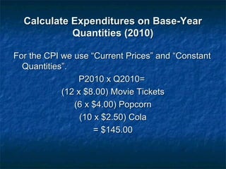 Calculate Expenditures on Base-YearCalculate Expenditures on Base-Year
Quantities (2010)Quantities (2010)
For the CPI we use “Current Prices” and “ConstantFor the CPI we use “Current Prices” and “Constant
Quantities”.Quantities”.
P2010 x Q2010=P2010 x Q2010=
(12 x $8.00) Movie Tickets(12 x $8.00) Movie Tickets
(6 x $4.00) Popcorn(6 x $4.00) Popcorn
(10 x $2.50) Cola(10 x $2.50) Cola
= $145.00= $145.00
 