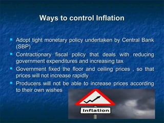Ways to control InflationWays to control Inflation
 Adopt tight monetary policy undertaken by Central BankAdopt tight monetary policy undertaken by Central Bank
(SBP)(SBP)
 Contractionary fiscal policy that deals with reducingContractionary fiscal policy that deals with reducing
government expenditures and increasing taxgovernment expenditures and increasing tax
 Government fixed the floor and ceiling prices , so thatGovernment fixed the floor and ceiling prices , so that
prices will not increase rapidlyprices will not increase rapidly
 Producers will not be able to increase prices accordingProducers will not be able to increase prices according
to their own wishesto their own wishes
 