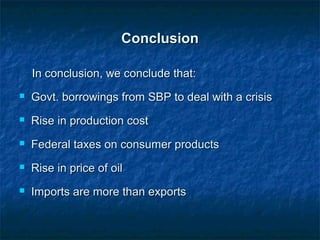 ConclusionConclusion
In conclusion, we conclude that:In conclusion, we conclude that:
 Govt. borrowings from SBP to deal with a crisisGovt. borrowings from SBP to deal with a crisis
 Rise in production costRise in production cost
 Federal taxes on consumer productsFederal taxes on consumer products
 Rise in price of oilRise in price of oil
 Imports are more than exportsImports are more than exports
 
