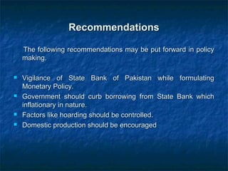 RecommendationsRecommendations
The following recommendations may be put forward in policyThe following recommendations may be put forward in policy
making.making.
 Vigilance of State Bank of Pakistan while formulatingVigilance of State Bank of Pakistan while formulating
Monetary Policy.Monetary Policy.
 Government should curb borrowing from State Bank whichGovernment should curb borrowing from State Bank which
inflationary in nature.inflationary in nature.
 Factors like hoarding should be controlled.Factors like hoarding should be controlled.
 Domestic production should be encouragedDomestic production should be encouraged
 