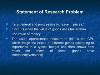 Statement of Research ProblemStatement of Research Problem
 It’s a general and progressive increase in prices.”It’s a general and progressive increase in prices.”
 It occurs when the value of goods rises faster thanIt occurs when the value of goods rises faster than
the value of money.the value of money.
 The usual approximate measure of this is the CPI,The usual approximate measure of this is the CPI,
which weigh the prices of different goods according towhich weigh the prices of different goods according to
importance in a typical budget and then shows howimportance in a typical budget and then shows how
much the prices of these goods havemuch the prices of these goods have
increased(Webster’s)increased(Webster’s)
 