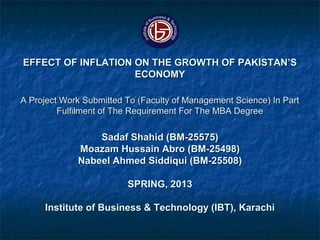 EFFECT OF INFLATION ON THE GROWTH OF PAKISTAN’SEFFECT OF INFLATION ON THE GROWTH OF PAKISTAN’S
ECONOMYECONOMY
A Project Work Submitted To (Faculty of Management Science) In PartA Project Work Submitted To (Faculty of Management Science) In Part
Fulfilment of The Requirement For The MBA DegreeFulfilment of The Requirement For The MBA Degree
Sadaf Shahid (BM-25575)Sadaf Shahid (BM-25575)
Moazam Hussain Abro (BM-25498)Moazam Hussain Abro (BM-25498)
Nabeel Ahmed Siddiqui (BM-25508)Nabeel Ahmed Siddiqui (BM-25508)
SPRING, 2013SPRING, 2013
Institute of Business & Technology (IBT), KarachiInstitute of Business & Technology (IBT), Karachi
 