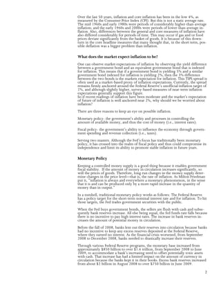 Over the last 50 years, inflation and core inflation has been in the low 4%, as
measured by the Consumer Price Index (CPI). But this is not a static average rate.
The mid 1960s and early 1980s were periods of considerably higher-than-average
inflation; and the early 1960s and 2000s were periods of lower-than-average in-
flation. Also, differences between the general and core measures of inflation have
also differed considerably for periods of time. This may occur if gas and or food
prices deviate significantly from the basket of goods. It is because of this down-
turn in the core headline measures that many thought that, in the short term, pos-
sible deflation was a bigger problem than inflation.

What does the market expect inflation to be?
One can observe market expectations of inflation by observing the yield difference
between a government bond and an equivalent government bond that is indexed
for inflation. This means that if a government bond is yielding 5% and a similar
government bond indexed for inflation is yielding 2%, then the 3% difference
between the two bonds is the markets expectation for inflation. This TIPS spread is
often used as a market-based proxy of inflation expectations. Currently, the spread
remains firmly anchored around the Federal Reserve’s unofficial inflation target of
2%, and although slightly higher, survey-based measures of near-term inflation
expectations generally support this figure.
So if recent readings of inflation have been moderate and the market’s expectation
of future of inflation is well anchored near 2%, why should we be worried about
inflation?
There are three reasons to keep an eye on possible inflation.
Monetary policy- the government’s ability and processes in controlling the
amount of available money, and thus the cost of money (i.e., interest rates).
Fiscal policy- the government’s ability to influence the economy through govern-
ment spending and revenue collection (i.e., taxes).
Serving two masters. Although the Fed’s focus has traditionally been monetary
policy, it has crossed into the realm of fiscal policy and thus could compromise its
independence and limit its ability to promote stable inflation in future years.

Monetary Policy
Keeping a controlled money supply is a good thing because it enables government
fiscal stability. If the amount of money in circulation increases significantly, so
will the prices of goods. Therefore, long run changes in the money supply deter-
mine changes in the price level—that is, the rate of inflation. As Milton Friedman
put it, “inflation is always and everywhere a monetary phenomenon, in the sense
that it is and can be produced only by a more rapid increase in the quantity of
money than in output.”
In a nutshell, traditional monetary policy works as follows: The Federal Reserve
has a policy target for the short-term nominal interest rate and for inflation. To hit
those targets, the Fed trades government securities with the public.
When the Fed buys government bonds, the sellers are flush with cash and subse-
quently bank reserves increase. All else being equal, the fed funds rate falls because
there is no incentive to pay high interest rates. The increase in bank reserves in-
creases the amount of potential money in circulation.
Before the fall of 2008, banks lent out their reserves into circulation because banks
had no incentive to keep any excess reserves deposited at the Federal Reserve,
where they earned no interest. As the financial crisis worsened, from September
2008 to December 2008, banks needed to drastically increase their reserves.
Through various Federal Reserve programs, the monetary base increased from
approximately $850 billion to over $1.6 trillion, from September 2008 to June
2009, to accommodate a bank’s increasing need to offset potentially toxic assets
with cash. That increase has had a limited impact on the amount of currency in
circulation because the banks kept it in their books. Excess bank reserves increased
from about $2 billion in August 2008 to over $750 billion in June 2009.

                                                                                    2
 
