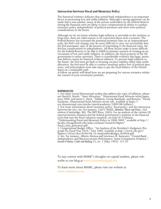 Interaction between Fiscal and Monetary Policy
The historical evidence indicates that central bank independence is an important
factor in promoting low and stable inflation. Although a strong argument can be
made that it was needed, many of the actions undertaken by the Federal Reserve
during the financial crisis are likely to have compromised its ability to conduct
monetary policy independently of political pressures and short-term political
considerations in the future.
Although we do not know whether high inflation is inevitable in the medium or
long term, there are valid reasons to be concerned about such a scenario. The
Federal Reserve has increased the potential monetary base on an unprecedented
scale; the Fed’s exit strategy may be more difficult to carry out successfully than
the Fed anticipates; and, in the process of responding to the financial crisis, the
Fed has compromised its independence. All these factors make it more difficult
for the Federal Reserve to be able to fulfill its primary mission of creating an en-
vironment of low and stable inflation. In addition, the fiscal position of the US
government is rather uncertain. There is considerable evidence that large, persis-
tent deficits cannot be financed without inflation. To prevent high inflation in
the future, the Fed must go back to focusing on price stability rather than credit
allocation, the Fed must be able to conduct monetary policy free of political pres-
sures, and policymakers must take steps to put the fiscal balance of the United
States on a sustainable path.
A follow up article will detail how we are preparing for various scenarios within
the context of your investment portfolio.




REFERENCES
1. For other recent Dimensional studies that address the topic of inflation, please
see David G. Booth, “Asset Allocation,” Dimensional Fund Advisors white paper,
June 2009; and James L. Davis, “Inflation, Living Standards, and Returns,” Purely
Academic, Dimensional Fund Advisors secure site, available at https://
my.dimensional.com/articles/purelyacademic/2009/08/inflatio/.
2. For more information about monetary policy, fiscal policy, and the interaction
between the two, see, for instance, Carl E. Walsh, Monetary Theory and Policy, 2nd
edition (Cambridge, MA: The MIT Press, 2003). For an analysis of the current US
macroeconomic situation and the federal government’s response to the financial
crisis that uses the fiscal valuation equation, see John H. Cochrane,
“Understanding Fiscal and Monetary Policy in 2008-2009,” available at http://
faculty.chicagobooth.edu/john.cochrane/research/Papers/
fiscal_crisis_princeton.pdf.
3. Congressional Budget Office, “An Analysis of the President’s Budgetary Pro-
posals for Fiscal Year 2010,” June 2009, available at http://www.cbo.gov/
ftpdocs/102xx/doc10296/06-16-AnalysisPresBudget_forWeb.pdf.
4. See, for instance, Alberto Alesina and Lawrence H. Summers, “Central Bank
Independence and Macroeconomic Performance: Some Comparative Evidence,”
Journal of Money, Credit and Banking 25, no. 2 (May 1993): 151-62.




To stay current with MAMC’s thoughts on capital markets, please sub-
scribe to our blog at www.investmentsignal.net

To learn more about MAMC, please visit our website at
www.mcleanam.com




                                                                                  4
 