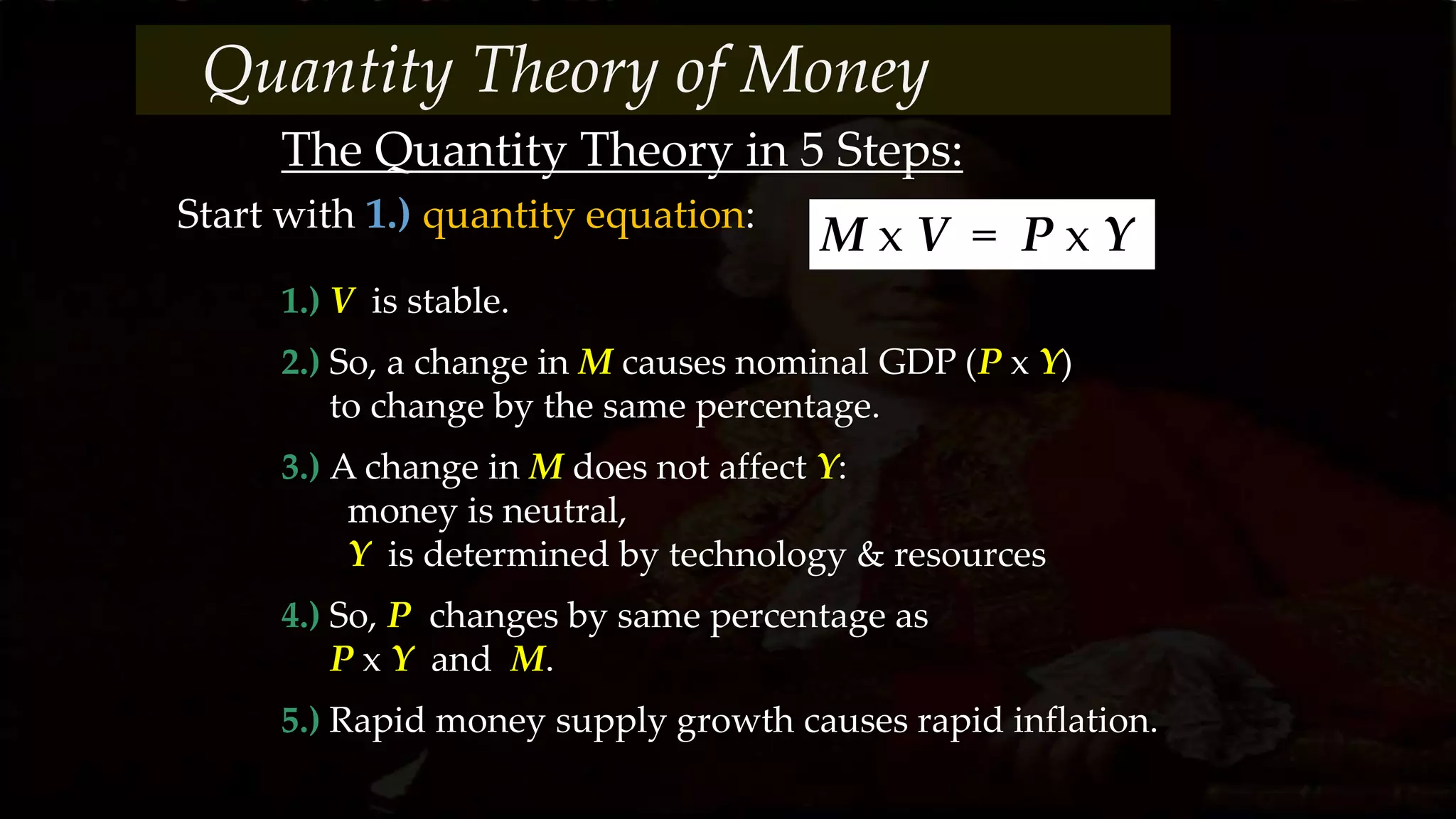 The Quantity Theory in 5 Steps:
1.) V is stable.
2.) So, a change in M causes nominal GDP (P x Y)
to change by the same percentage.
3.) A change in M does not affect Y:
money is neutral,
Y is determined by technology & resources
4.) So, P changes by same percentage as
P x Y and M.
5.) Rapid money supply growth causes rapid inflation.
Start with 1.) quantity equation:
M x V = P x Y
Quantity Theory of Money
 