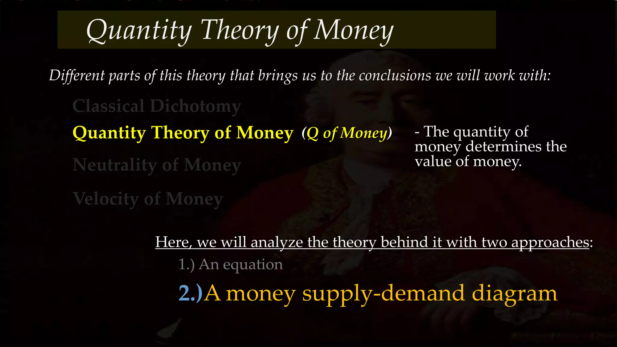 Different parts of this theory that brings us to the conclusions we will work with:
Classical Dichotomy
Quantity Theory of Money
Neutrality of Money
Velocity of Money
(Q of Money) - The quantity of
money determines the
value of money.
Here, we will analyze the theory behind it with two approaches:
1.) An equation
2.)A money supply-demand diagram
Quantity Theory of Money
 