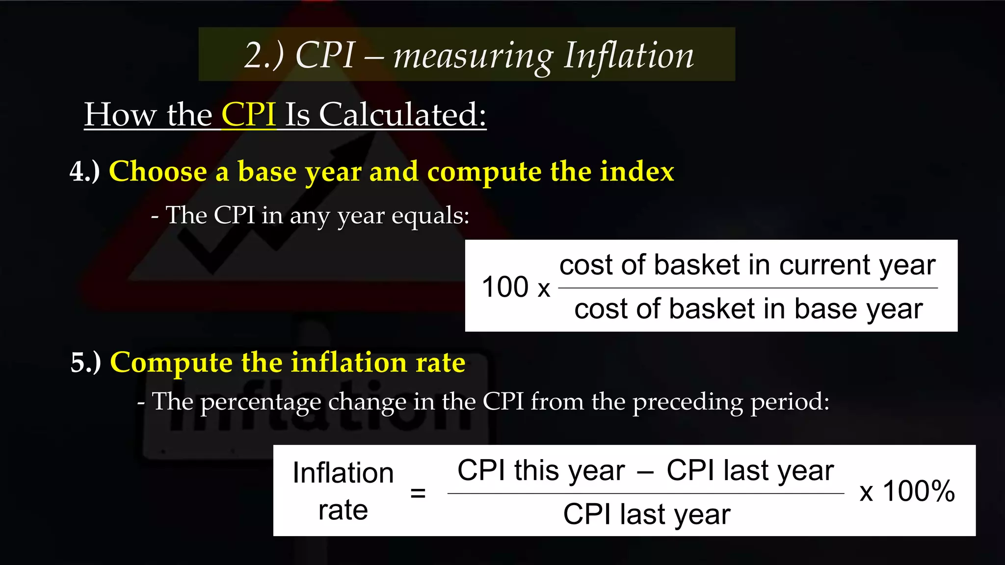 How the CPI Is Calculated:
- The CPI in any year equals:
2.) CPI – measuring Inflation
4.) Choose a base year and compute the index
100 x
cost of basket in current year
cost of basket in base year
- The percentage change in the CPI from the preceding period:
5.) Compute the inflation rate
CPI this year – CPI last year
CPI last year
Inflation
rate
x 100%=
 