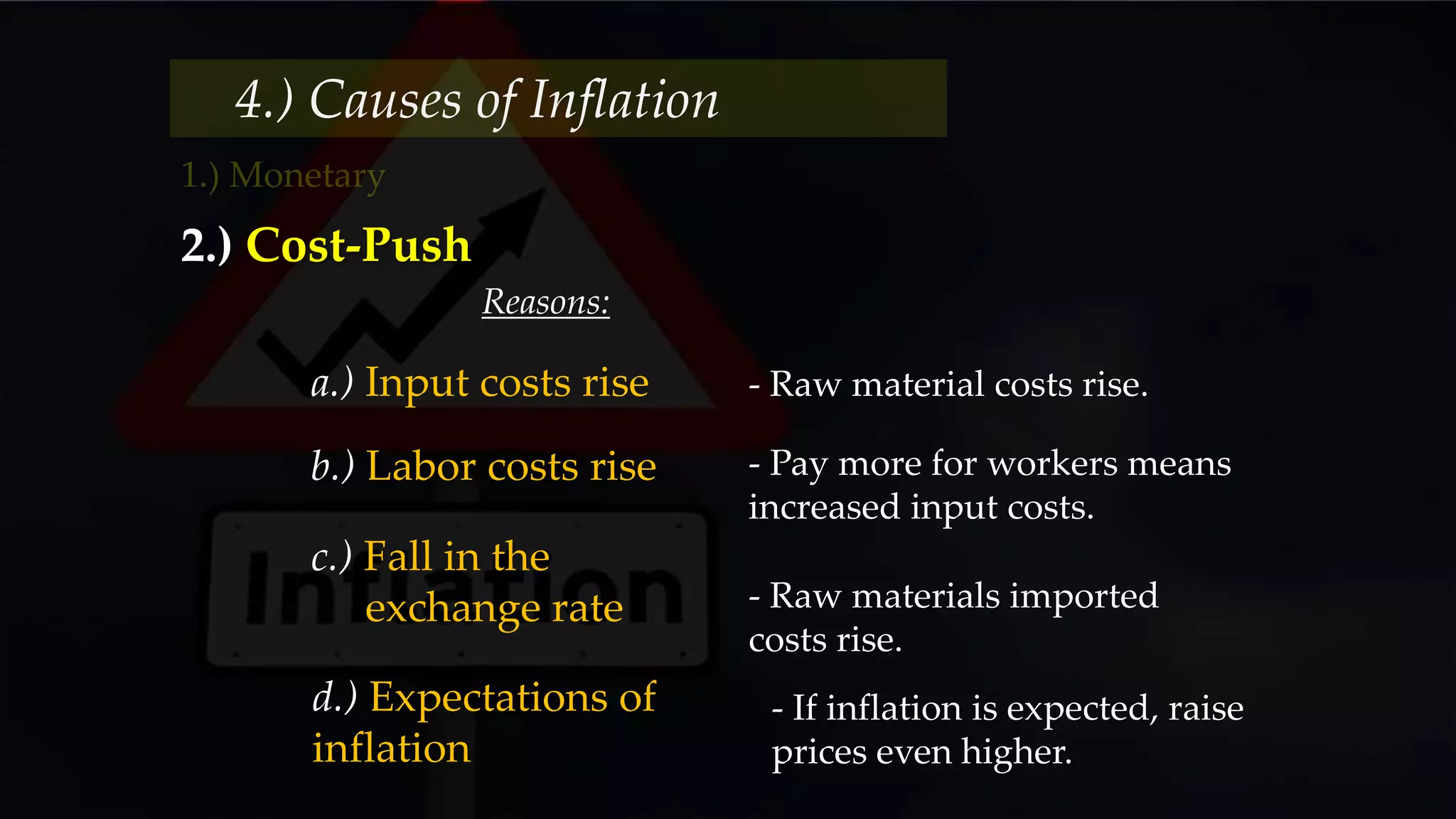 4.) Causes of Inflation
2.) Cost-Push
Reasons:
a.) Input costs rise - Raw material costs rise.
b.) Labor costs rise - Pay more for workers means
increased input costs.
c.) Fall in the
exchange rate - Raw materials imported
costs rise.
d.) Expectations of
inflation
- If inflation is expected, raise
prices even higher.
 