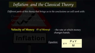 Different parts of this theory that brings us to the conclusions we will work with:
Classical Dichotomy
Quantity Theory of Money
Neutrality of Money
Velocity of Money (V of Money) - the rate at which money
changes hands.
v =
P x Y
M
Equation:
Inflation and the Classical Theory
 