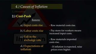 4.) Causes of Inflation
2.) Cost-Push
Reasons:
a.) Input costs rise - Raw material costs rise.
b.) Labor costs rise - Pay more for workers means
increased input costs.
c.) Fall in the
exchange rate - Raw materials imported
costs rise.
d.) Expectations of
inflation
- If inflation is expected, raise
prices even higher.
 