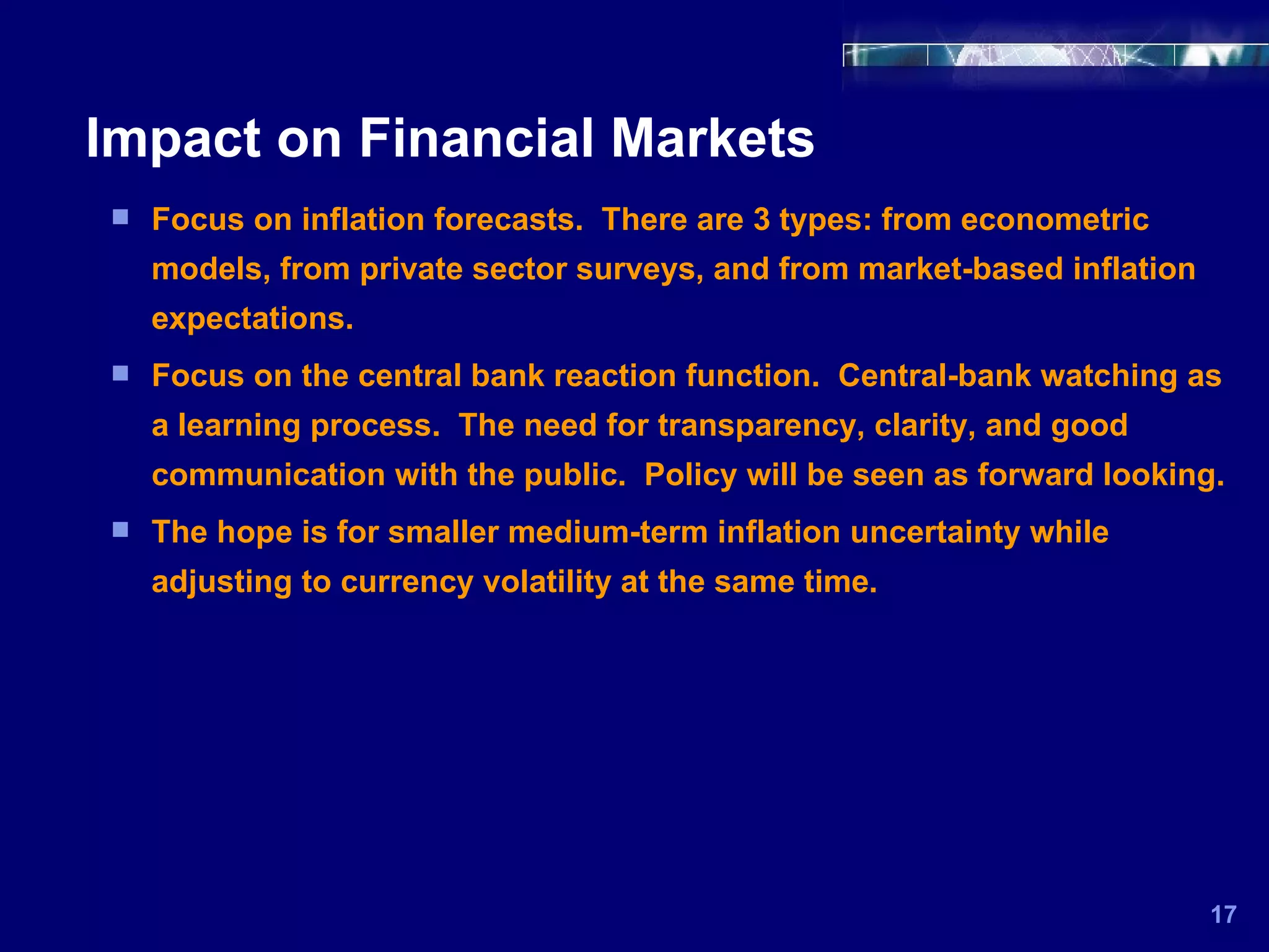 Impact on Financial Markets 17 Focus on inflation forecasts.  There are 3 types: from econometric models, from private sector surveys, and from market-based inflation expectations. Focus on the central bank reaction function.  Central-bank watching as a learning process.  The need for transparency, clarity, and good communication with the public.  Policy will be seen as forward looking. The hope is for smaller medium-term inflation uncertainty while adjusting to currency volatility at the same time. 