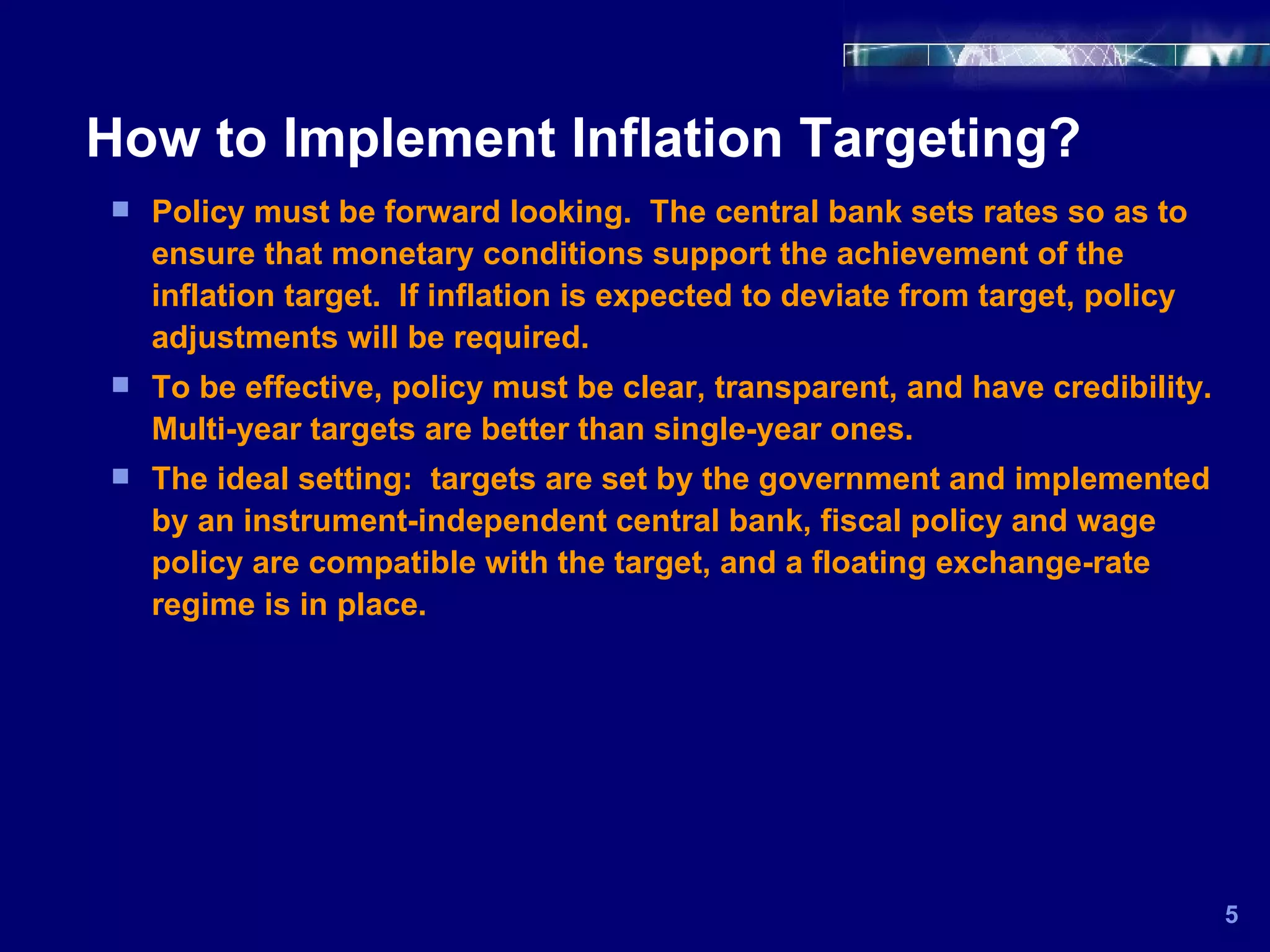 How to Implement Inflation Targeting? 5 Policy must be forward looking.  The central bank sets rates so as to ensure that monetary conditions support the achievement of the inflation target.  If inflation is expected to deviate from target, policy adjustments will be required.  To be effective, policy must be clear, transparent, and have credibility.  Multi-year targets are better than single-year ones.  The ideal setting:  targets are set by the government and implemented by an instrument-independent central bank, fiscal policy and wage policy are compatible with the target, and a floating exchange-rate regime is in place. 