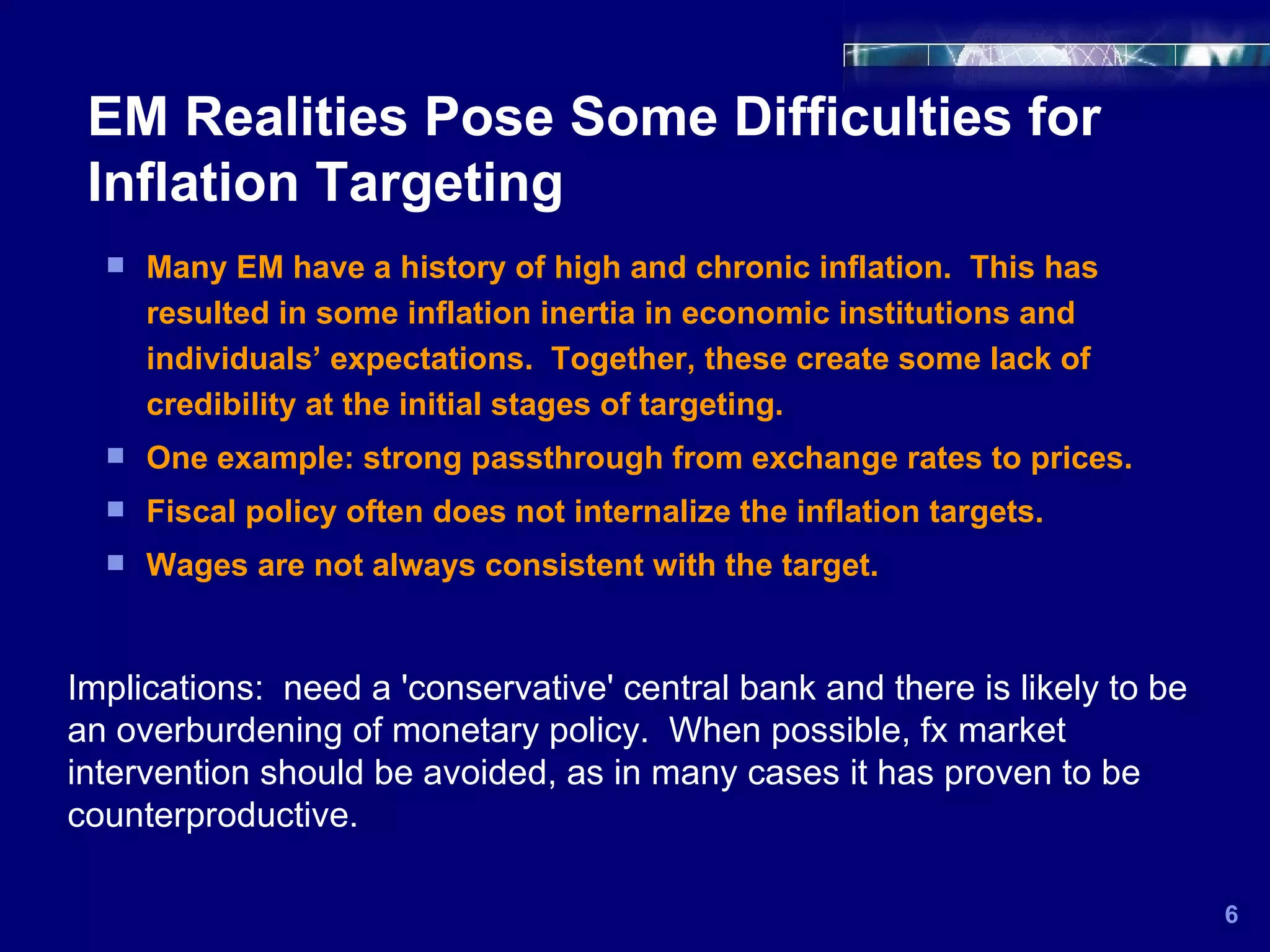 EM Realities Pose Some Difficulties for Inflation Targeting 6 Many EM have a history of high and chronic inflation.  This has resulted in some inflation inertia in economic institutions and individuals’ expectations.  Together, these create some lack of credibility at the initial stages of targeting. One example: strong passthrough from exchange rates to prices. Fiscal policy often does not internalize the inflation targets. Wages are not always consistent with the target. Implications:  need a 'conservative' central bank and there is likely to be an overburdening of monetary policy.  When possible, fx market intervention should be avoided, as in many cases it has proven to be counterproductive. 