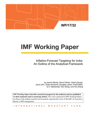 WP/17/32
Inflation-Forecast Targeting for India:
An Outline of the Analytical Framework
by Jaromir Benes, Kevin Clinton, Asish George,
Joice John, Ondra Kamenik, Douglas Laxton, Pratik Mitra,
G.V. Nadhanael, Hou Wang, and Fan Zhang
IMF Working Papers describe research in progress by the author(s) and are published
to elicit comments and to encourage debate. The views expressed in IMF Working Papers
are those of the author(s) and do not necessarily represent the views of the IMF, its Executive
Board, or IMF management.
 