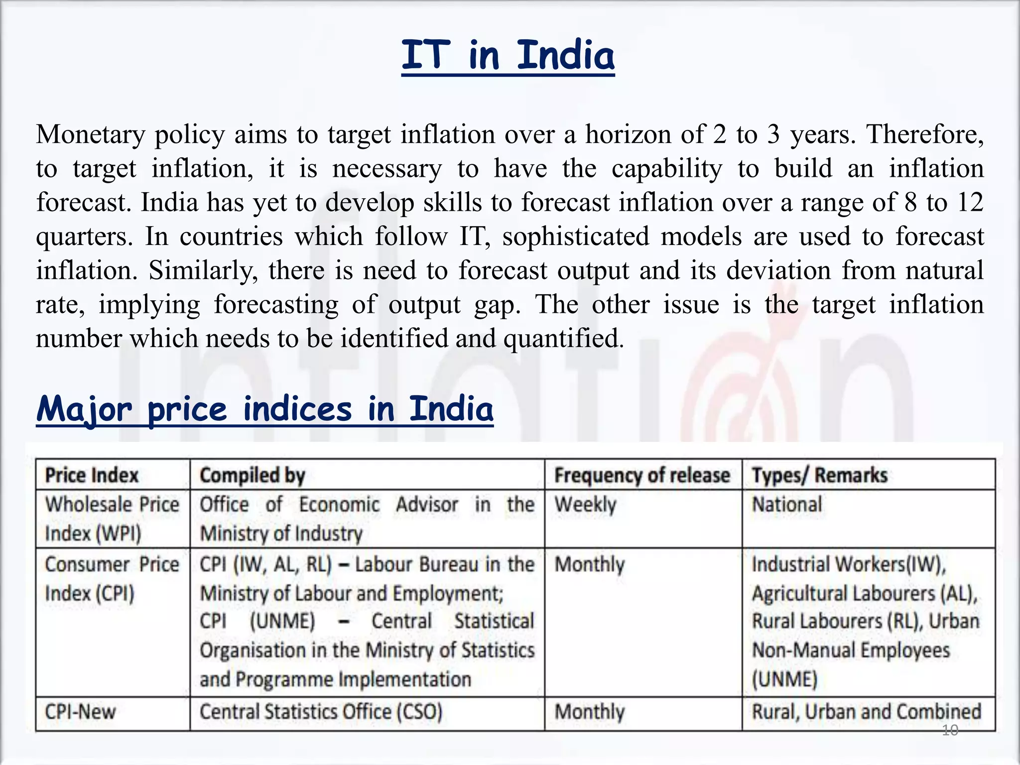 IT in India
Monetary policy aims to target inflation over a horizon of 2 to 3 years. Therefore,
to target inflation, it is necessary to have the capability to build an inflation
forecast. India has yet to develop skills to forecast inflation over a range of 8 to 12
quarters. In countries which follow IT, sophisticated models are used to forecast
inflation. Similarly, there is need to forecast output and its deviation from natural
rate, implying forecasting of output gap. The other issue is the target inflation
number which needs to be identified and quantified.
Major price indices in India
10
 