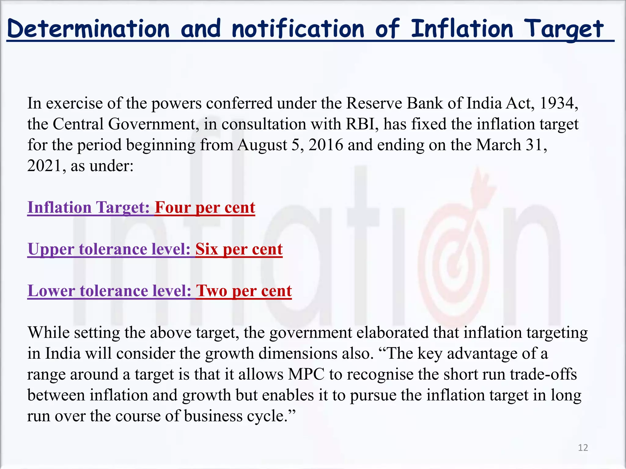 Determination and notification of Inflation Target
In exercise of the powers conferred under the Reserve Bank of India Act, 1934,
the Central Government, in consultation with RBI, has fixed the inflation target
for the period beginning from August 5, 2016 and ending on the March 31,
2021, as under:
Inflation Target: Four per cent
Upper tolerance level: Six per cent
Lower tolerance level: Two per cent
While setting the above target, the government elaborated that inflation targeting
in India will consider the growth dimensions also. “The key advantage of a
range around a target is that it allows MPC to recognise the short run trade-offs
between inflation and growth but enables it to pursue the inflation target in long
run over the course of business cycle.”
12
 