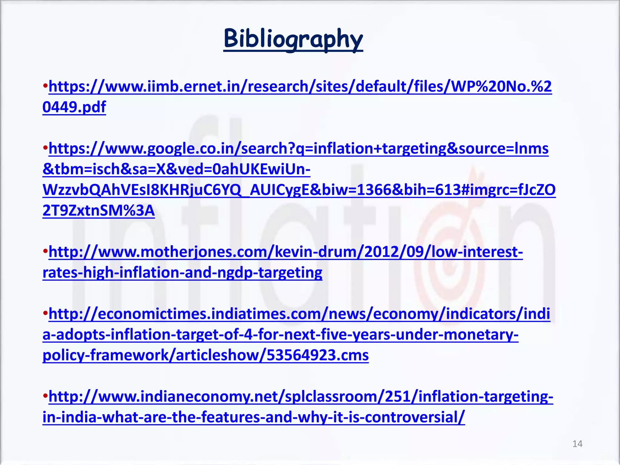 Bibliography
•https://www.iimb.ernet.in/research/sites/default/files/WP%20No.%2
0449.pdf
•https://www.google.co.in/search?q=inflation+targeting&source=lnms
&tbm=isch&sa=X&ved=0ahUKEwiUn-
WzzvbQAhVEsI8KHRjuC6YQ_AUICygE&biw=1366&bih=613#imgrc=fJcZO
2T9ZxtnSM%3A
•http://www.motherjones.com/kevin-drum/2012/09/low-interest-
rates-high-inflation-and-ngdp-targeting
•http://economictimes.indiatimes.com/news/economy/indicators/indi
a-adopts-inflation-target-of-4-for-next-five-years-under-monetary-
policy-framework/articleshow/53564923.cms
•http://www.indianeconomy.net/splclassroom/251/inflation-targeting-
in-india-what-are-the-features-and-why-it-is-controversial/
14
 