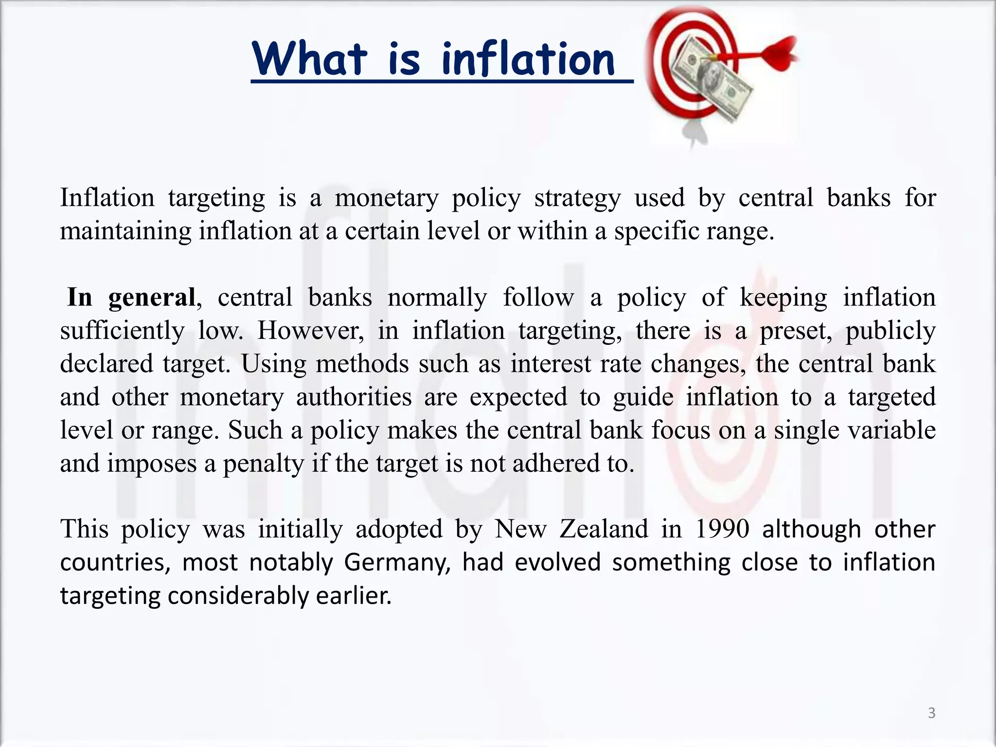 What is inflation
Inflation targeting is a monetary policy strategy used by central banks for
maintaining inflation at a certain level or within a specific range.
In general, central banks normally follow a policy of keeping inflation
sufficiently low. However, in inflation targeting, there is a preset, publicly
declared target. Using methods such as interest rate changes, the central bank
and other monetary authorities are expected to guide inflation to a targeted
level or range. Such a policy makes the central bank focus on a single variable
and imposes a penalty if the target is not adhered to.
This policy was initially adopted by New Zealand in 1990 although other
countries, most notably Germany, had evolved something close to inflation
targeting considerably earlier.
3
 