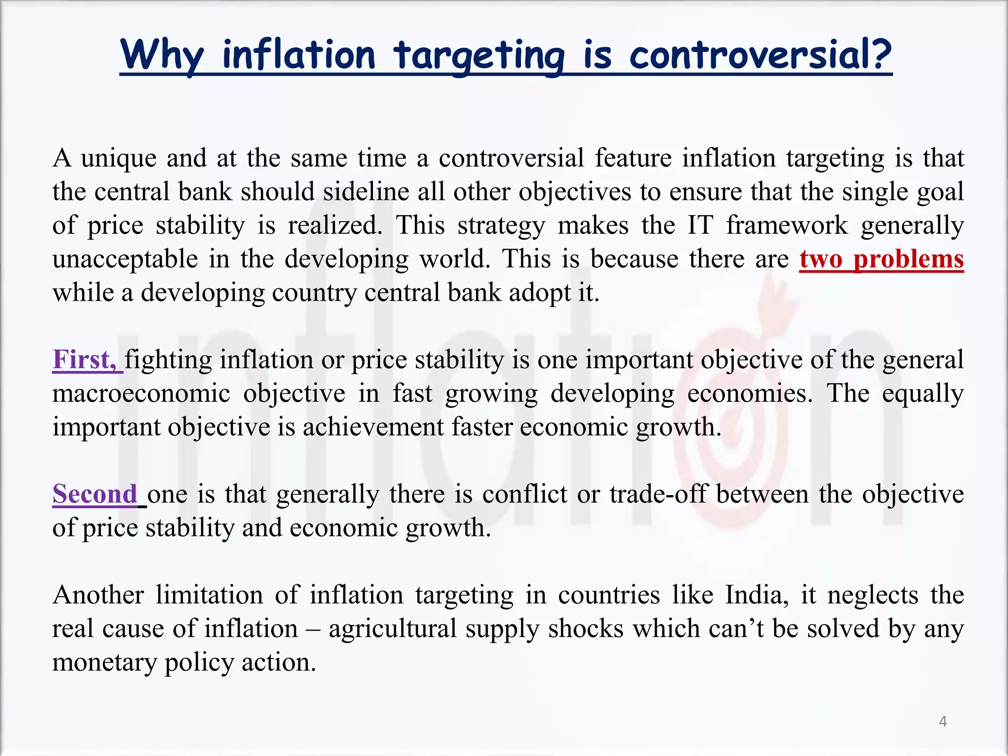 Why inflation targeting is controversial?
A unique and at the same time a controversial feature inflation targeting is that
the central bank should sideline all other objectives to ensure that the single goal
of price stability is realized. This strategy makes the IT framework generally
unacceptable in the developing world. This is because there are two problems
while a developing country central bank adopt it.
First, fighting inflation or price stability is one important objective of the general
macroeconomic objective in fast growing developing economies. The equally
important objective is achievement faster economic growth.
Second one is that generally there is conflict or trade-off between the objective
of price stability and economic growth.
Another limitation of inflation targeting in countries like India, it neglects the
real cause of inflation – agricultural supply shocks which can’t be solved by any
monetary policy action.
4
 