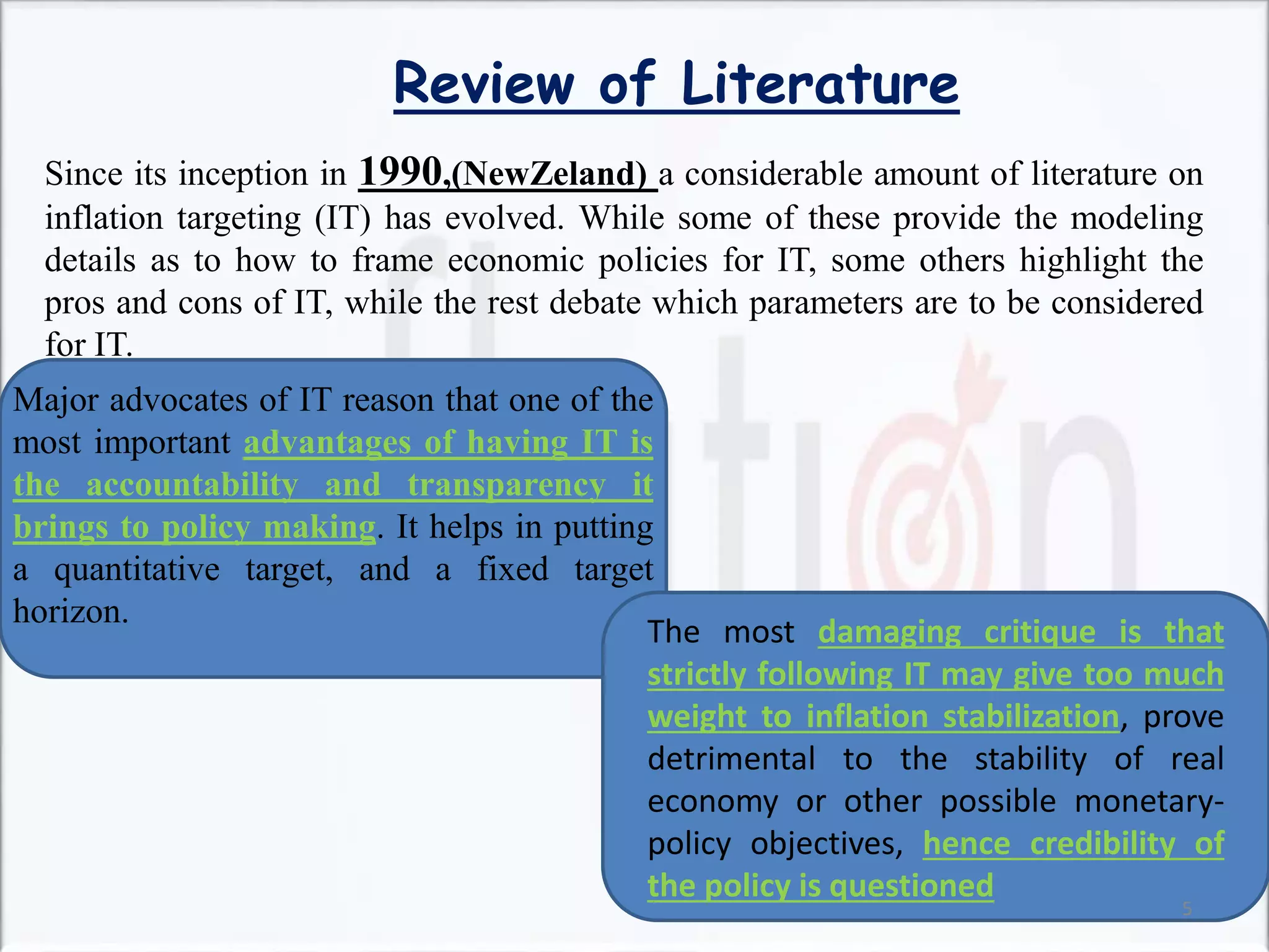 Review of Literature
Since its inception in 1990,(NewZeland) a considerable amount of literature on
inflation targeting (IT) has evolved. While some of these provide the modeling
details as to how to frame economic policies for IT, some others highlight the
pros and cons of IT, while the rest debate which parameters are to be considered
for IT.
Major advocates of IT reason that one of the
most important advantages of having IT is
the accountability and transparency it
brings to policy making. It helps in putting
a quantitative target, and a fixed target
horizon.
The most damaging critique is that
strictly following IT may give too much
weight to inflation stabilization, prove
detrimental to the stability of real
economy or other possible monetary-
policy objectives, hence credibility of
the policy is questioned
5
 