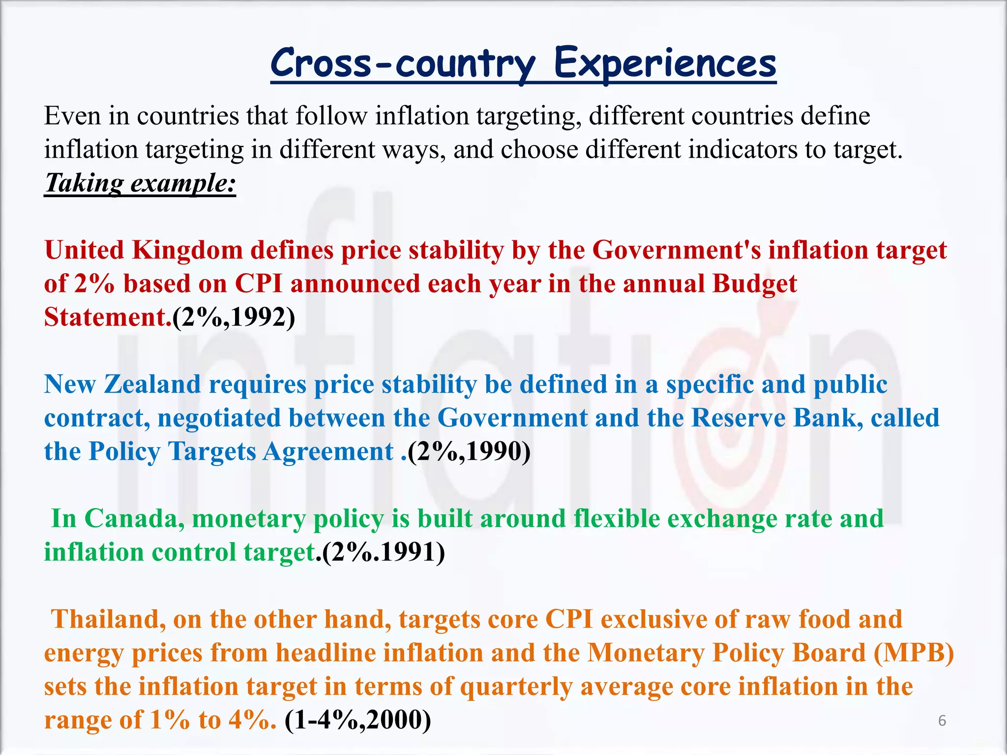 Even in countries that follow inflation targeting, different countries define
inflation targeting in different ways, and choose different indicators to target.
Taking example:
United Kingdom defines price stability by the Government's inflation target
of 2% based on CPI announced each year in the annual Budget
Statement.(2%,1992)
New Zealand requires price stability be defined in a specific and public
contract, negotiated between the Government and the Reserve Bank, called
the Policy Targets Agreement .(2%,1990)
In Canada, monetary policy is built around flexible exchange rate and
inflation control target.(2%.1991)
Thailand, on the other hand, targets core CPI exclusive of raw food and
energy prices from headline inflation and the Monetary Policy Board (MPB)
sets the inflation target in terms of quarterly average core inflation in the
range of 1% to 4%. (1-4%,2000)
Cross-country Experiences
6
 