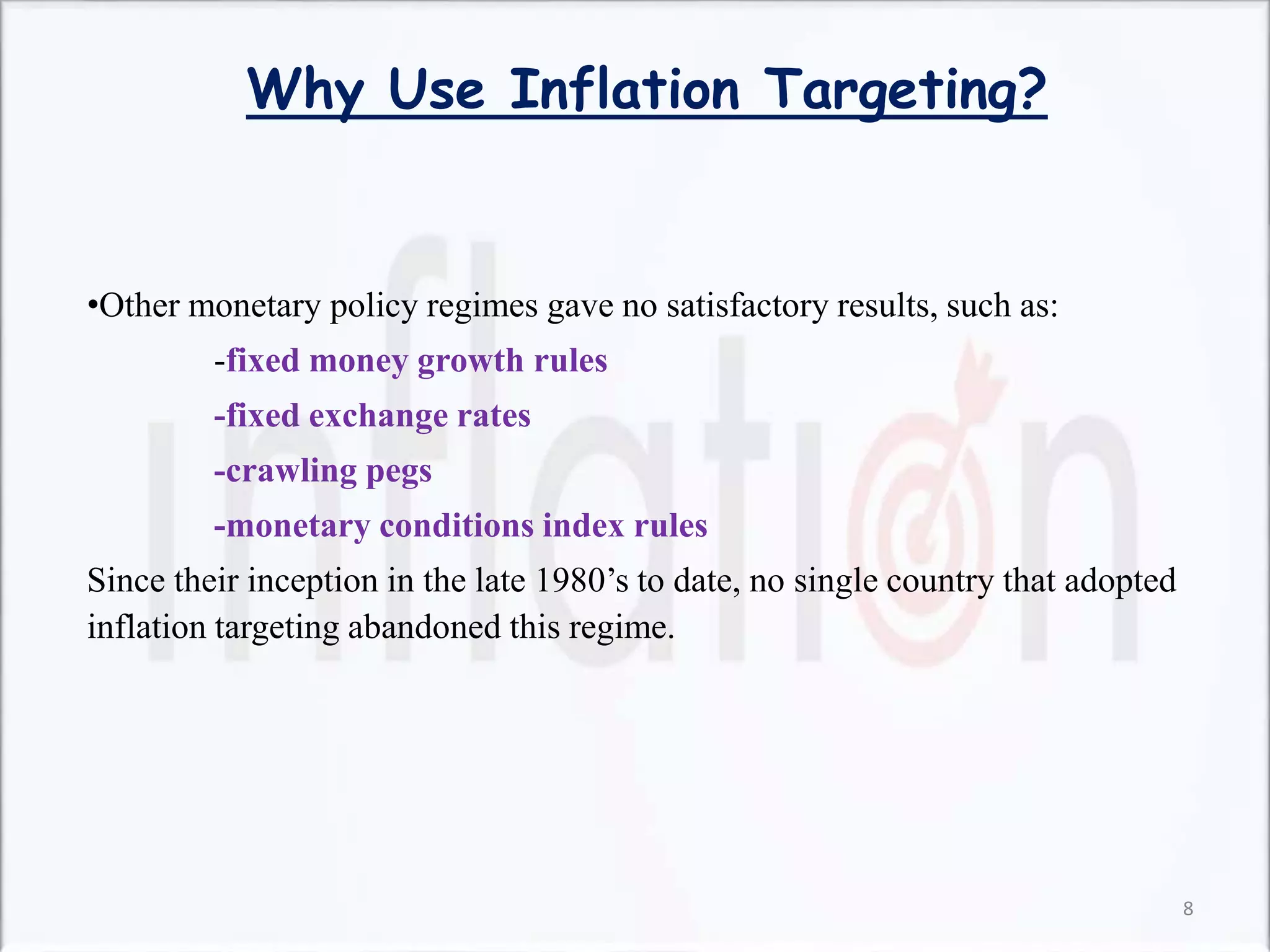 Why Use Inflation Targeting?
•Other monetary policy regimes gave no satisfactory results, such as:
-fixed money growth rules
-fixed exchange rates
-crawling pegs
-monetary conditions index rules
Since their inception in the late 1980’s to date, no single country that adopted
inflation targeting abandoned this regime.
8
 