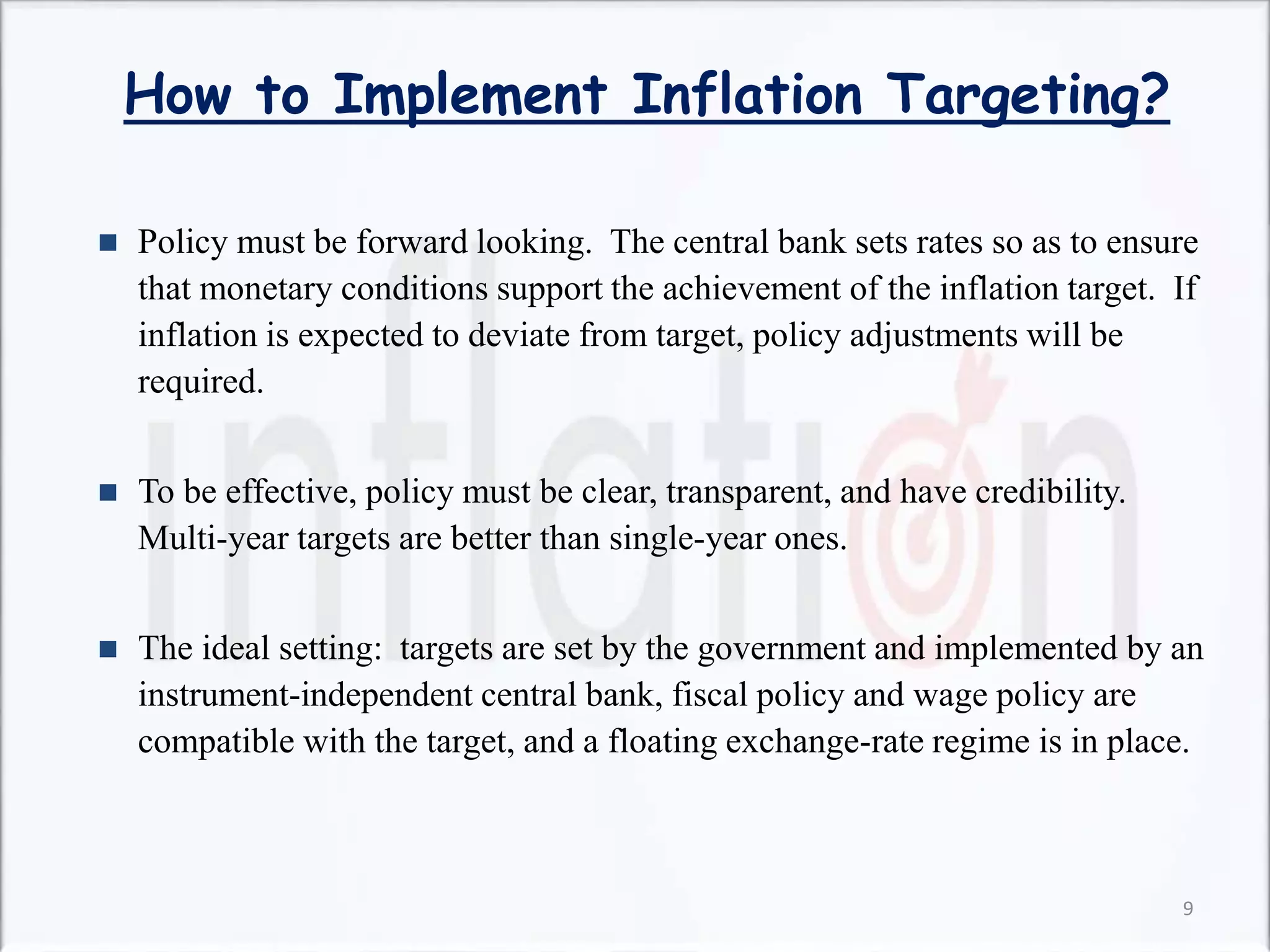 How to Implement Inflation Targeting?
 Policy must be forward looking. The central bank sets rates so as to ensure
that monetary conditions support the achievement of the inflation target. If
inflation is expected to deviate from target, policy adjustments will be
required.
 To be effective, policy must be clear, transparent, and have credibility.
Multi-year targets are better than single-year ones.
 The ideal setting: targets are set by the government and implemented by an
instrument-independent central bank, fiscal policy and wage policy are
compatible with the target, and a floating exchange-rate regime is in place.
9
 