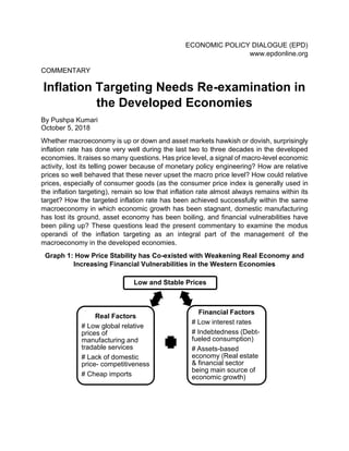 ECONOMIC POLICY DIALOGUE (EPD)
www.epdonline.org
COMMENTARY
Inflation Targeting Needs Re-examination in
the Developed Economies
By Pushpa Kumari
October 5, 2018
Whether macroeconomy is up or down and asset markets hawkish or dovish, surprisingly
inflation rate has done very well during the last two to three decades in the developed
economies. It raises so many questions. Has price level, a signal of macro-level economic
activity, lost its telling power because of monetary policy engineering? How are relative
prices so well behaved that these never upset the macro price level? How could relative
prices, especially of consumer goods (as the consumer price index is generally used in
the inflation targeting), remain so low that inflation rate almost always remains within its
target? How the targeted inflation rate has been achieved successfully within the same
macroeconomy in which economic growth has been stagnant, domestic manufacturing
has lost its ground, asset economy has been boiling, and financial vulnerabilities have
been piling up? These questions lead the present commentary to examine the modus
operandi of the inflation targeting as an integral part of the management of the
macroeconomy in the developed economies.
Graph 1: How Price Stability has Co-existed with Weakening Real Economy and
Increasing Financial Vulnerabilities in the Western Economies
Low and Stable Prices
Financial Factors
# Low interest rates
# Indebtedness (Debt-
fueled consumption)
# Assets-based
economy (Real estate
& financial sector
being main source of
economic growth)
Real Factors
# Low global relative
prices of
manufacturing and
tradable services
# Lack of domestic
price- competitiveness
# Cheap imports
 