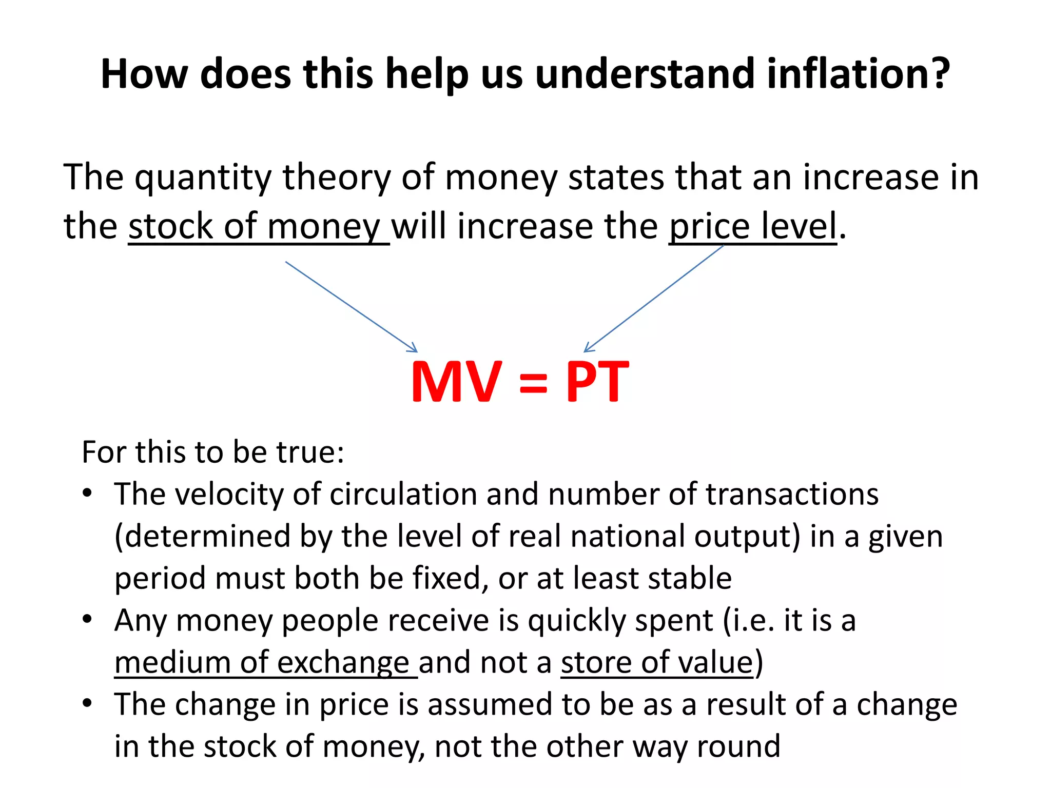 How does this help us understand inflation?

The quantity theory of money states that an increase in
the stock of money will increase the price level.


                        MV = PT
 For this to be true:
 • The velocity of circulation and number of transactions
   (determined by the level of real national output) in a given
   period must both be fixed, or at least stable
 • Any money people receive is quickly spent (i.e. it is a
   medium of exchange and not a store of value)
 • The change in price is assumed to be as a result of a change
   in the stock of money, not the other way round
 
