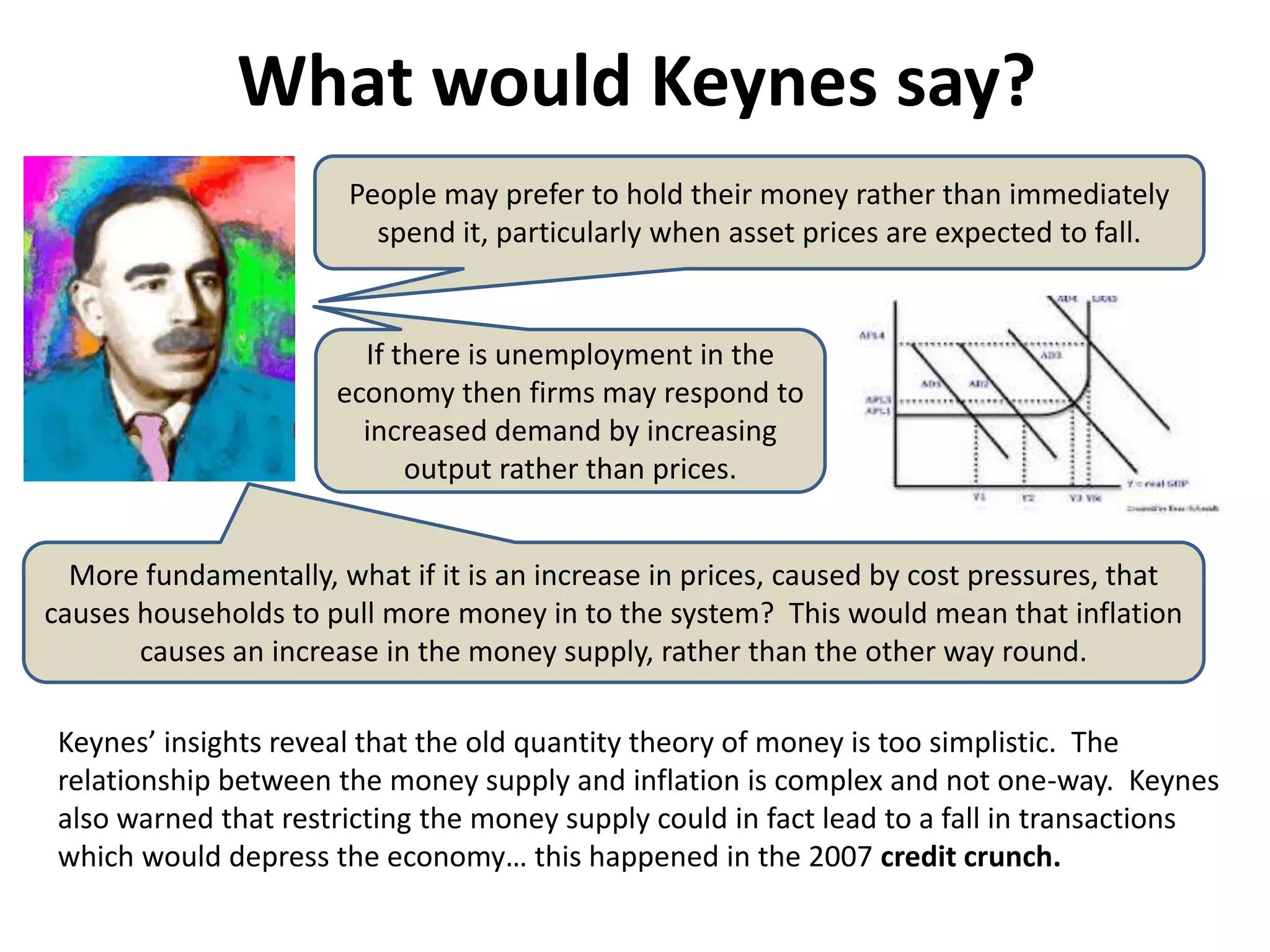 What would Keynes say?
                       People may prefer to hold their money rather than immediately
                         spend it, particularly when asset prices are expected to fall.


                        If there is unemployment in the
                      economy then firms may respond to
                        increased demand by increasing
                            output rather than prices.


  More fundamentally, what if it is an increase in prices, caused by cost pressures, that
causes households to pull more money in to the system? This would mean that inflation
       causes an increase in the money supply, rather than the other way round.

 Keynes’ insights reveal that the old quantity theory of money is too simplistic. The
 relationship between the money supply and inflation is complex and not one-way. Keynes
 also warned that restricting the money supply could in fact lead to a fall in transactions
 which would depress the economy… this happened in the 2007 credit crunch.
 