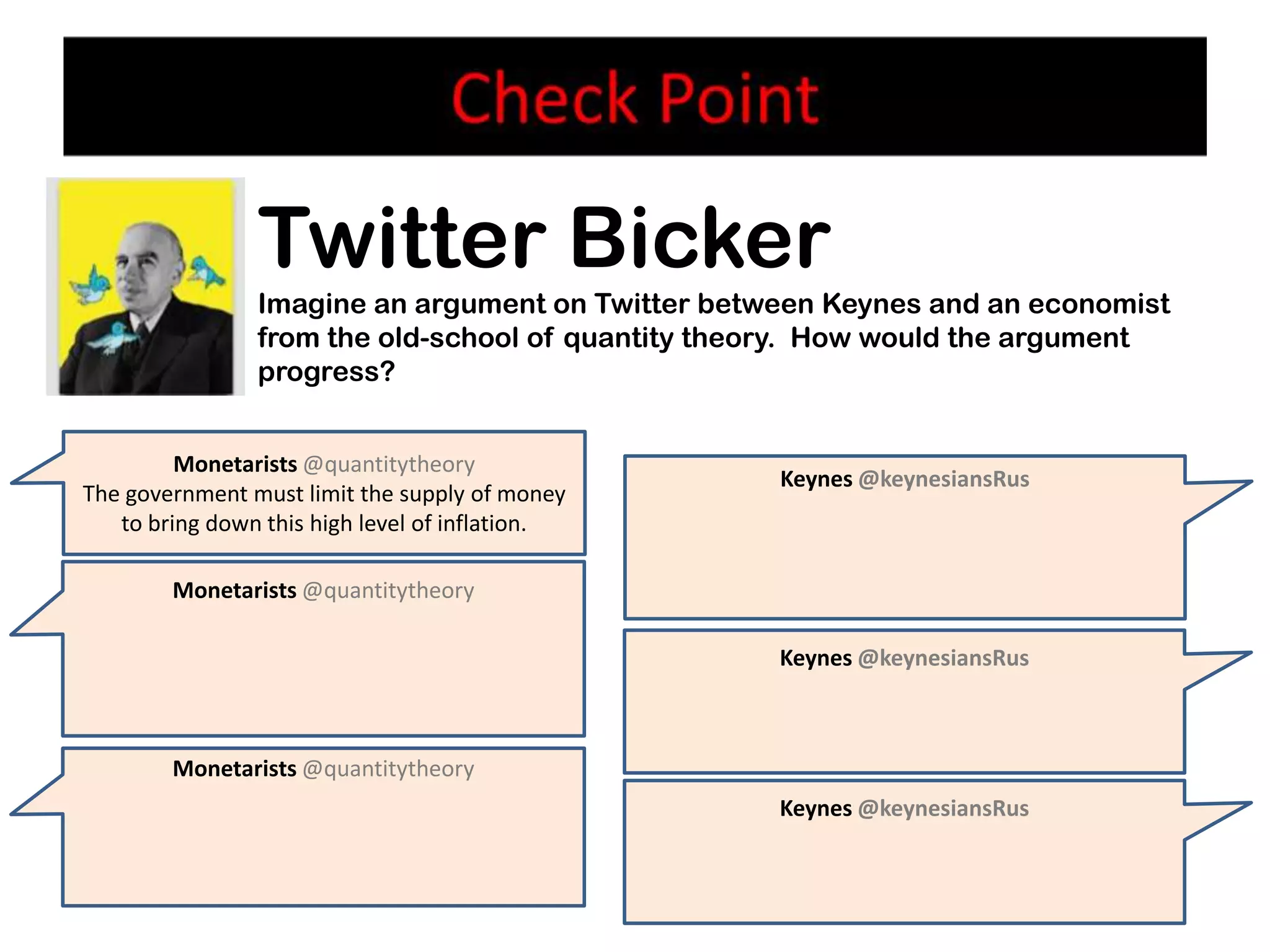 Twitter Bicker
                Imagine an argument on Twitter between Keynes and an economist
                from the old-school of quantity theory. How would the argument
                progress?


         Monetarists @quantitytheory
                                                   Keynes @keynesiansRus
The government must limit the supply of money
   to bring down this high level of inflation.

        Monetarists @quantitytheory

                                                   Keynes @keynesiansRus



        Monetarists @quantitytheory
                                                   Keynes @keynesiansRus
 