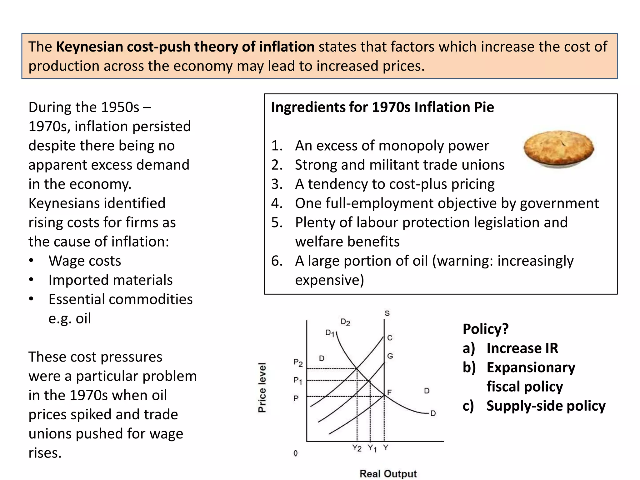 The Keynesian cost-push theory of inflation states that factors which increase the cost of
production across the economy may lead to increased prices.

During the 1950s –                   Ingredients for 1970s Inflation Pie
1970s, inflation persisted
despite there being no               1. An excess of monopoly power
apparent excess demand               2. Strong and militant trade unions
in the economy.                      3. A tendency to cost-plus pricing
Keynesians identified                4. One full-employment objective by government
rising costs for firms as            5. Plenty of labour protection legislation and
the cause of inflation:                 welfare benefits
• Wage costs                         6. A large portion of oil (warning: increasingly
• Imported materials                    expensive)
• Essential commodities
    e.g. oil
                                                                   Policy?
                                                                   a) Increase IR
These cost pressures
                                                                   b) Expansionary
were a particular problem
                                                                       fiscal policy
in the 1970s when oil
                                                                   c) Supply-side policy
prices spiked and trade
unions pushed for wage
rises.
 
