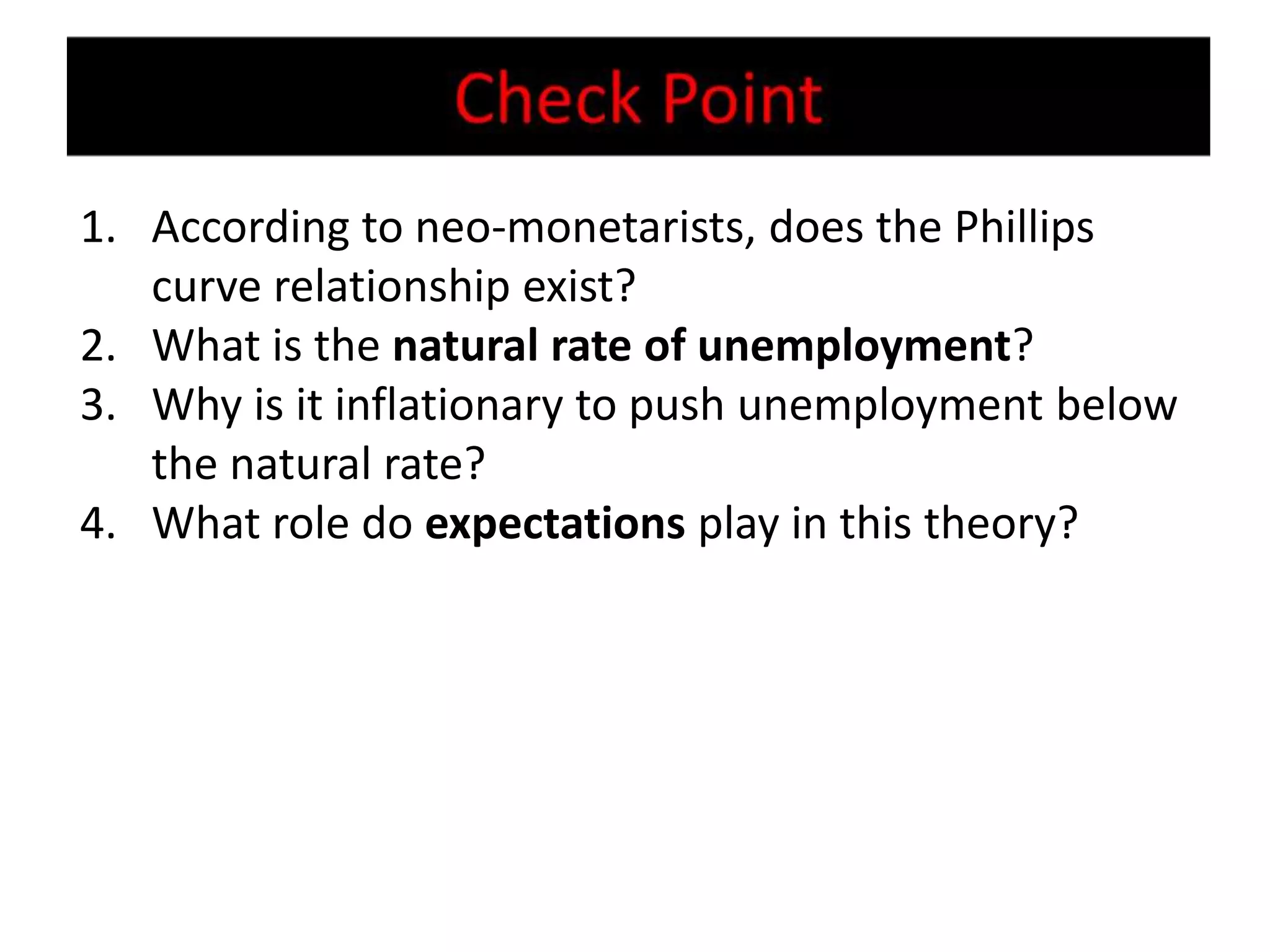 1. According to neo-monetarists, does the Phillips
   curve relationship exist?
2. What is the natural rate of unemployment?
3. Why is it inflationary to push unemployment below
   the natural rate?
4. What role do expectations play in this theory?
 