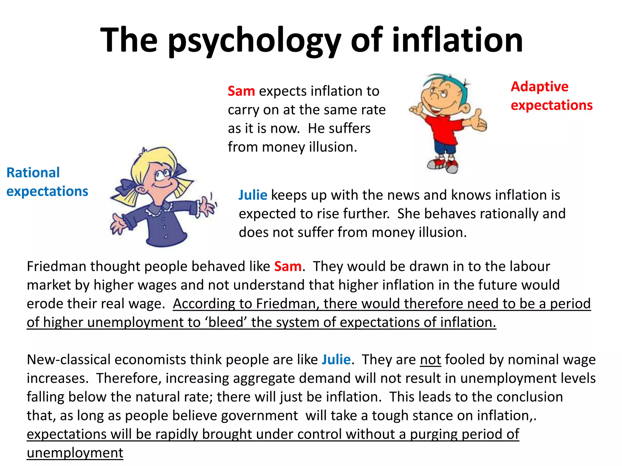 The psychology of inflation
                                 Sam expects inflation to                     Adaptive
                                 carry on at the same rate                    expectations
                                 as it is now. He suffers
                                 from money illusion.
Rational
expectations                       Julie keeps up with the news and knows inflation is
                                   expected to rise further. She behaves rationally and
                                   does not suffer from money illusion.

  Friedman thought people behaved like Sam. They would be drawn in to the labour
  market by higher wages and not understand that higher inflation in the future would
  erode their real wage. According to Friedman, there would therefore need to be a period
  of higher unemployment to ‘bleed’ the system of expectations of inflation.

  New-classical economists think people are like Julie. They are not fooled by nominal wage
  increases. Therefore, increasing aggregate demand will not result in unemployment levels
  falling below the natural rate; there will just be inflation. This leads to the conclusion
  that, as long as people believe government will take a tough stance on inflation,.
  expectations will be rapidly brought under control without a purging period of
  unemployment
 