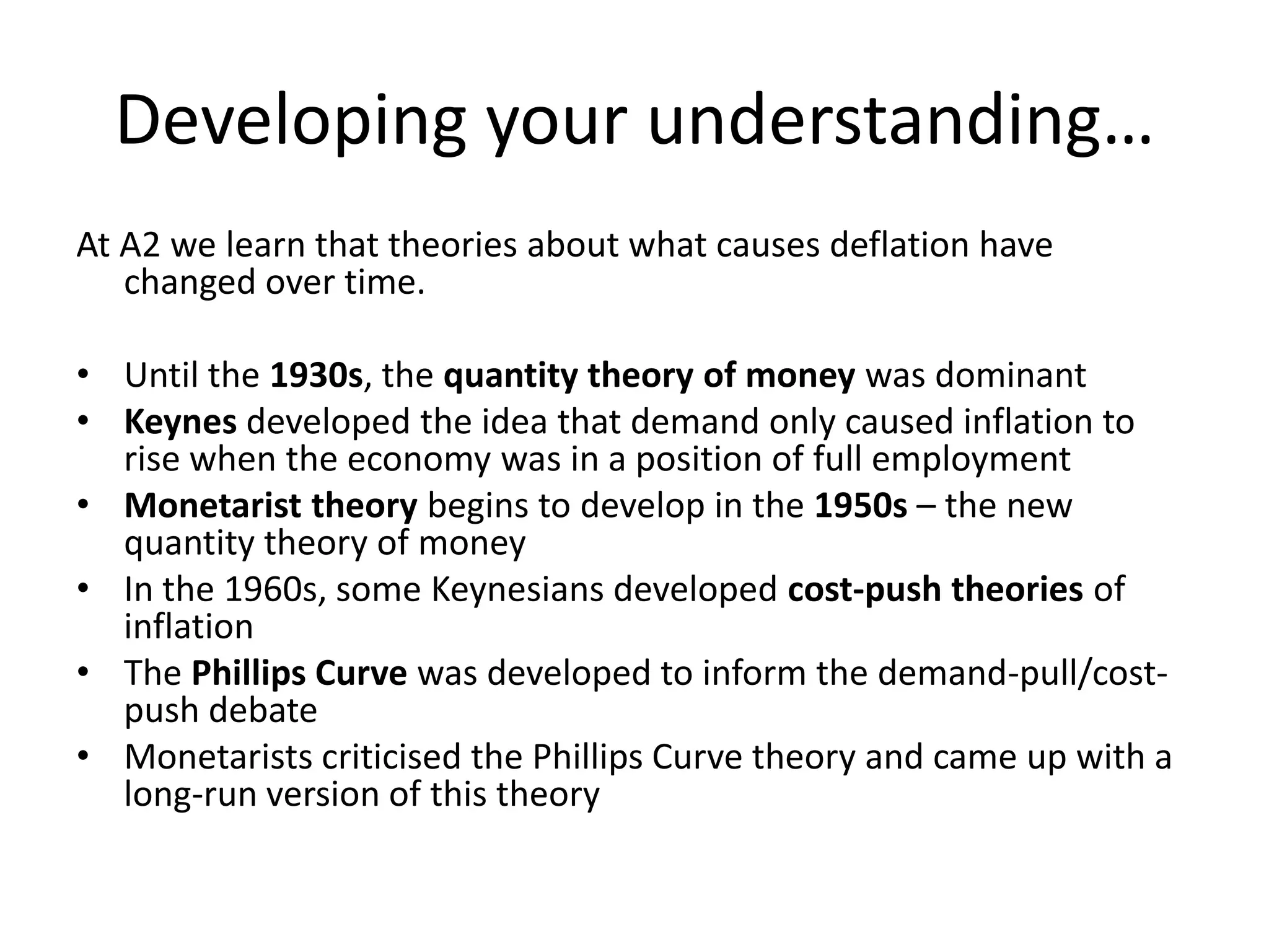 Developing your understanding…
At A2 we learn that theories about what causes deflation have
   changed over time.

• Until the 1930s, the quantity theory of money was dominant
• Keynes developed the idea that demand only caused inflation to
  rise when the economy was in a position of full employment
• Monetarist theory begins to develop in the 1950s – the new
  quantity theory of money
• In the 1960s, some Keynesians developed cost-push theories of
  inflation
• The Phillips Curve was developed to inform the demand-pull/cost-
  push debate
• Monetarists criticised the Phillips Curve theory and came up with a
  long-run version of this theory
 