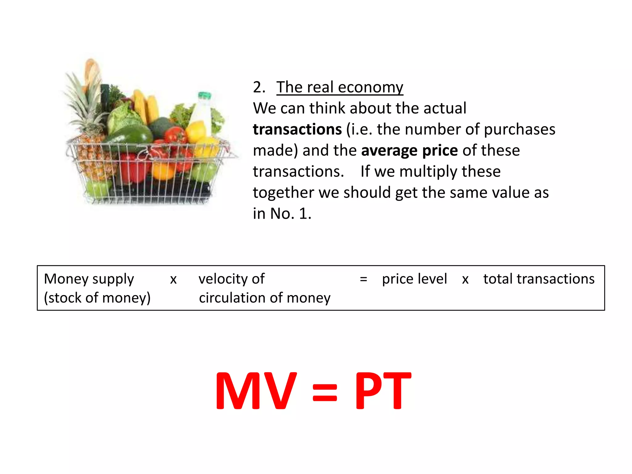2. The real economy
                               We can think about the actual
                               transactions (i.e. the number of purchases
                               made) and the average price of these
                               transactions. If we multiply these
                               together we should get the same value as
                               in No. 1.


Money supply       x   velocity of            = price level x total transactions
(stock of money)       circulation of money




                         MV = PT
 
