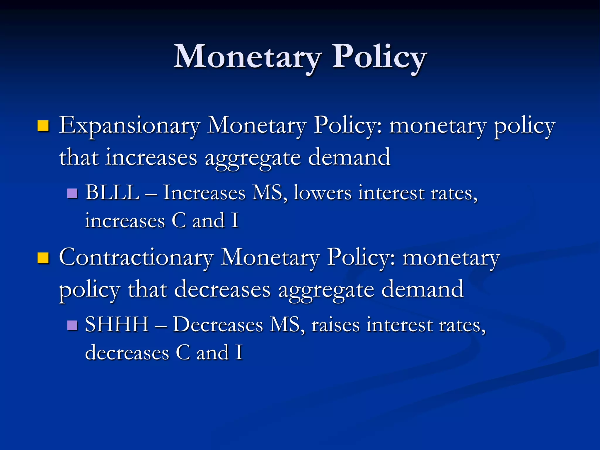 Monetary Policy
 Expansionary Monetary Policy: monetary policy
that increases aggregate demand
 BLLL – Increases MS, lowers interest rates,
increases C and I
 Contractionary Monetary Policy: monetary
policy that decreases aggregate demand
 SHHH – Decreases MS, raises interest rates,
decreases C and I
 