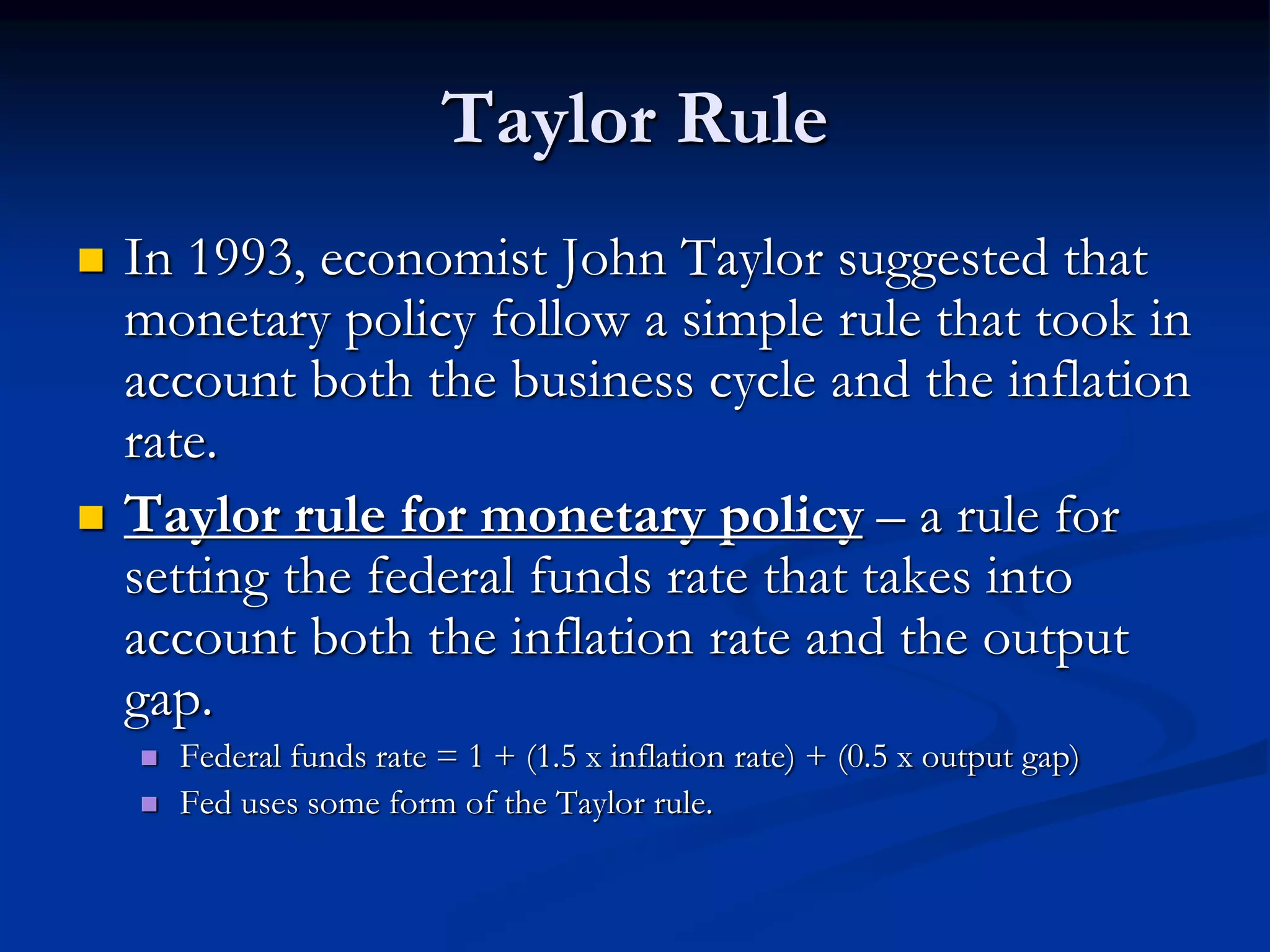 Taylor Rule
 In 1993, economist John Taylor suggested that
monetary policy follow a simple rule that took in
account both the business cycle and the inflation
rate.
 Taylor rule for monetary policy – a rule for
setting the federal funds rate that takes into
account both the inflation rate and the output
gap.
 Federal funds rate = 1 + (1.5 x inflation rate) + (0.5 x output gap)
 Fed uses some form of the Taylor rule.
 