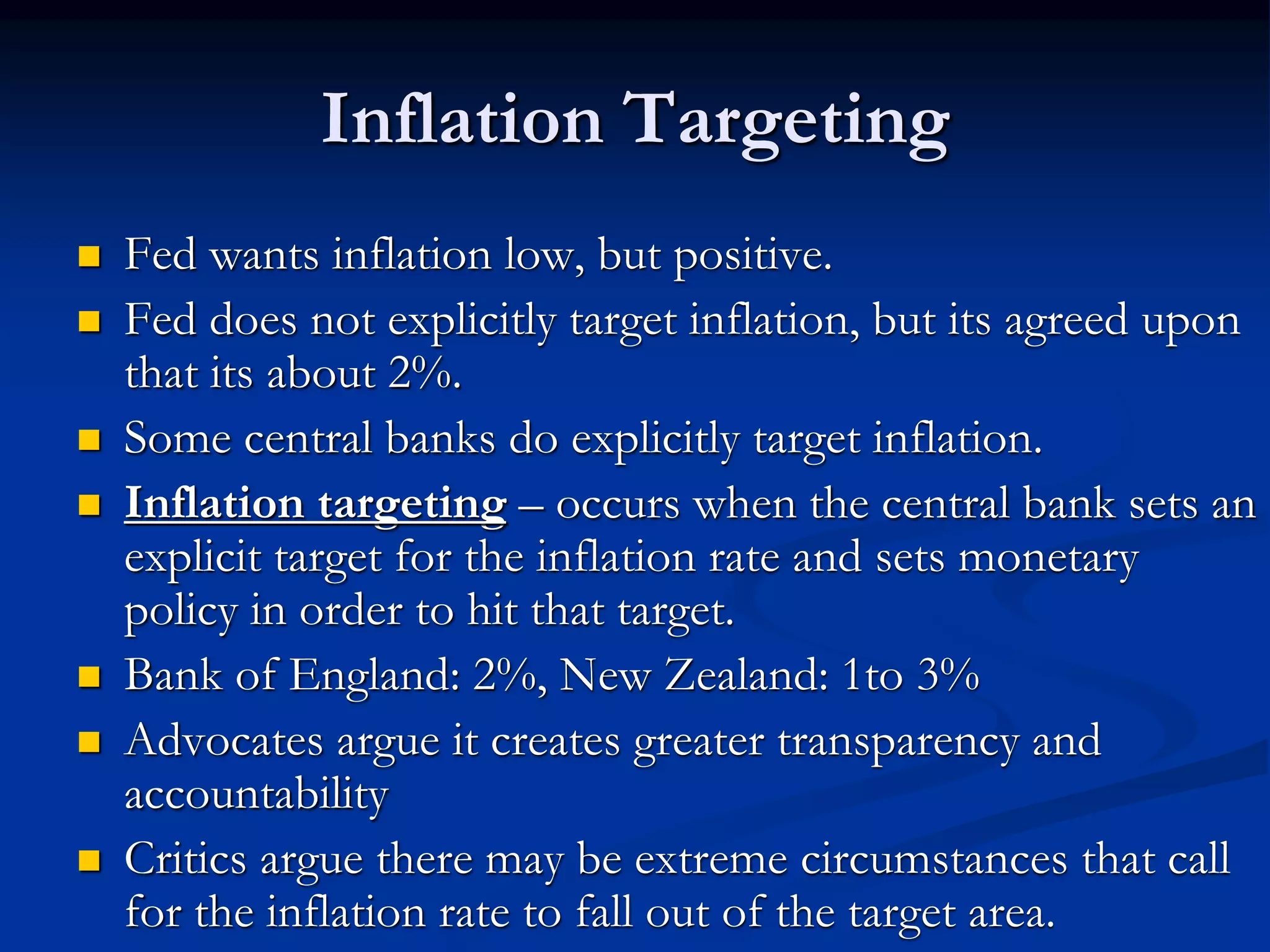 Inflation Targeting
 Fed wants inflation low, but positive.
 Fed does not explicitly target inflation, but its agreed upon
that its about 2%.
 Some central banks do explicitly target inflation.
 Inflation targeting – occurs when the central bank sets an
explicit target for the inflation rate and sets monetary
policy in order to hit that target.
 Bank of England: 2%, New Zealand: 1to 3%
 Advocates argue it creates greater transparency and
accountability
 Critics argue there may be extreme circumstances that call
for the inflation rate to fall out of the target area.
 
