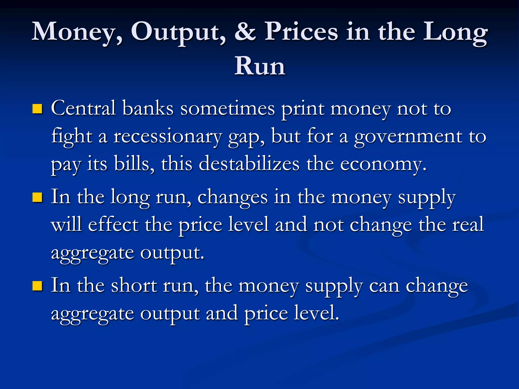 Money, Output, & Prices in the Long
Run
 Central banks sometimes print money not to
fight a recessionary gap, but for a government to
pay its bills, this destabilizes the economy.
 In the long run, changes in the money supply
will effect the price level and not change the real
aggregate output.
 In the short run, the money supply can change
aggregate output and price level.
 
