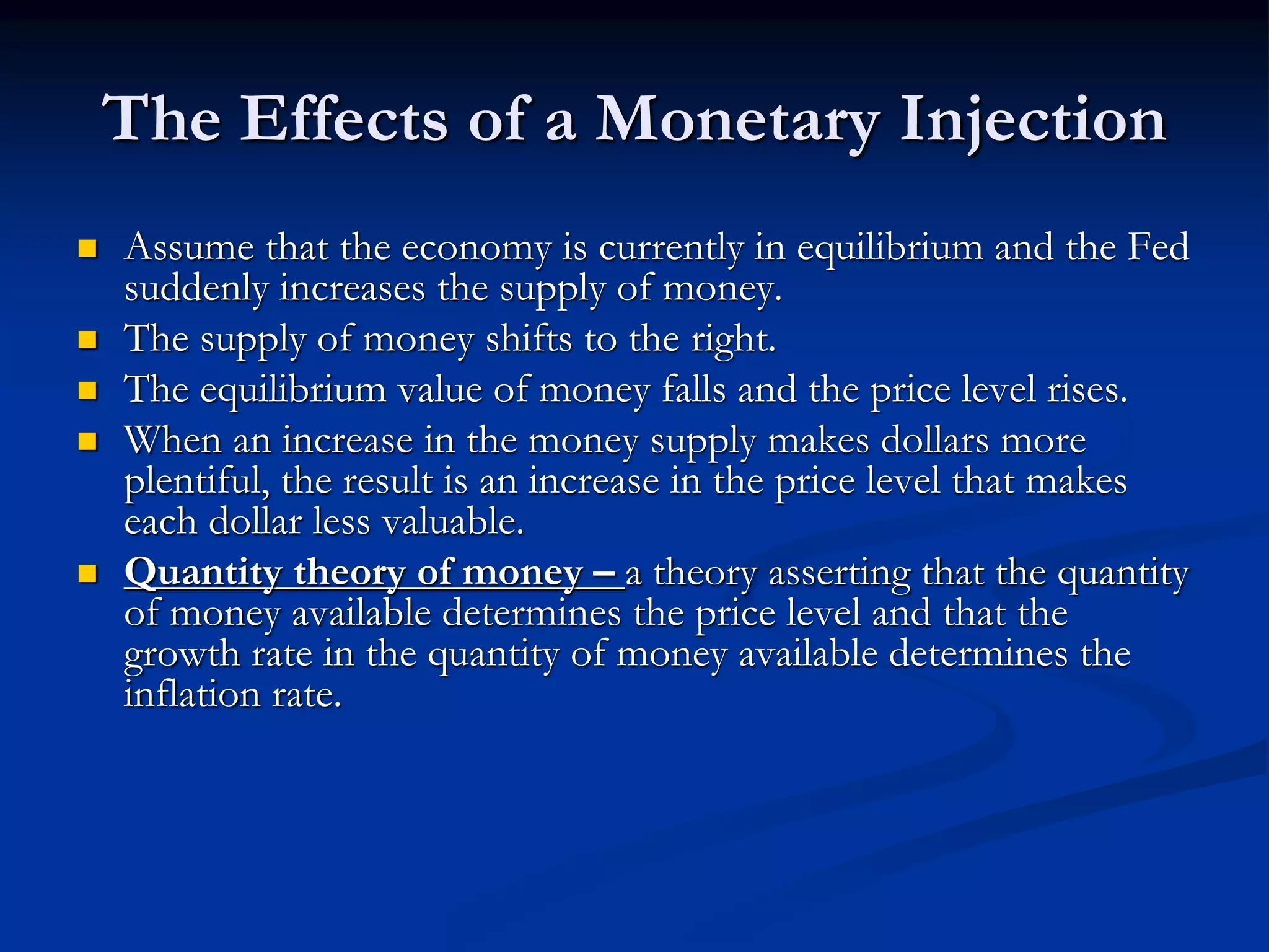 The Effects of a Monetary Injection
 Assume that the economy is currently in equilibrium and the Fed
suddenly increases the supply of money.
 The supply of money shifts to the right.
 The equilibrium value of money falls and the price level rises.
 When an increase in the money supply makes dollars more
plentiful, the result is an increase in the price level that makes
each dollar less valuable.
 Quantity theory of money – a theory asserting that the quantity
of money available determines the price level and that the
growth rate in the quantity of money available determines the
inflation rate.
 