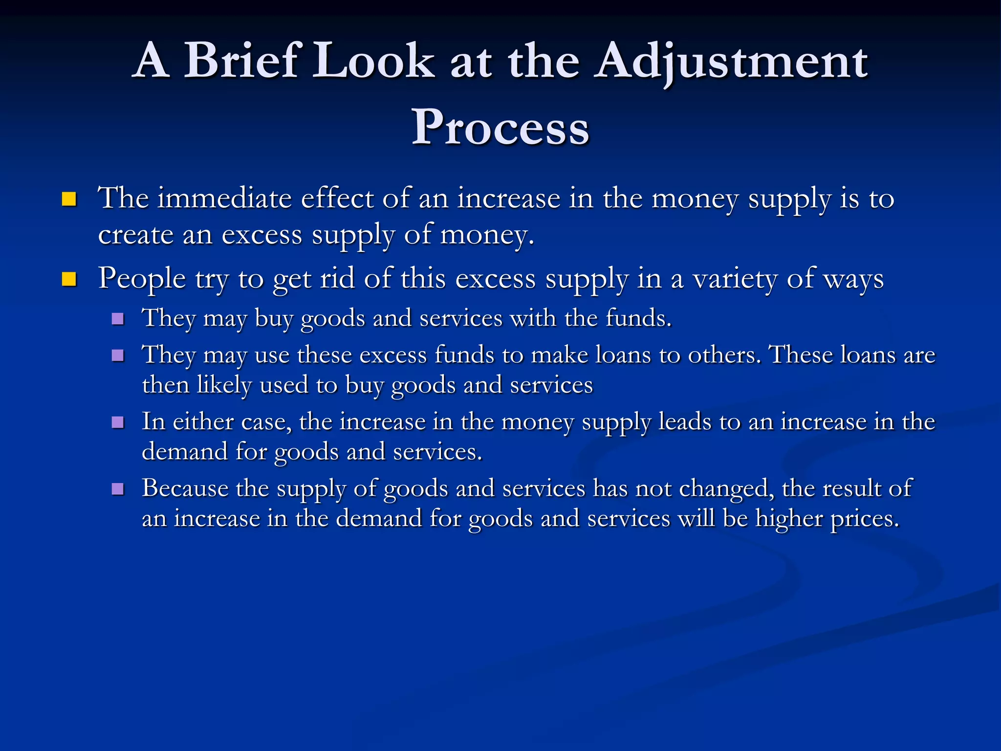 A Brief Look at the Adjustment
Process
 The immediate effect of an increase in the money supply is to
create an excess supply of money.
 People try to get rid of this excess supply in a variety of ways
 They may buy goods and services with the funds.
 They may use these excess funds to make loans to others. These loans are
then likely used to buy goods and services
 In either case, the increase in the money supply leads to an increase in the
demand for goods and services.
 Because the supply of goods and services has not changed, the result of
an increase in the demand for goods and services will be higher prices.
 