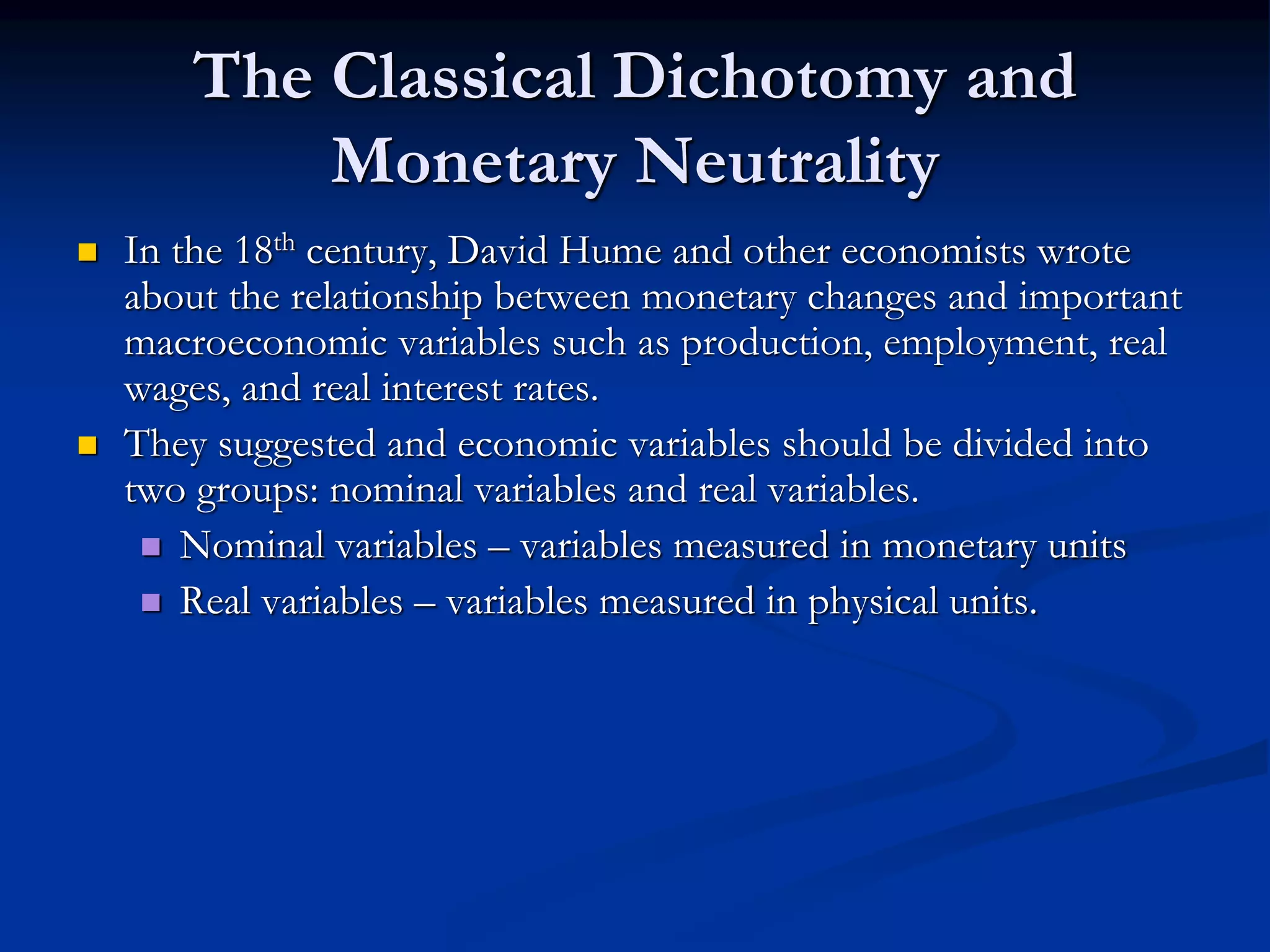 The Classical Dichotomy and
Monetary Neutrality
 In the 18th century, David Hume and other economists wrote
about the relationship between monetary changes and important
macroeconomic variables such as production, employment, real
wages, and real interest rates.
 They suggested and economic variables should be divided into
two groups: nominal variables and real variables.
 Nominal variables – variables measured in monetary units
 Real variables – variables measured in physical units.
 