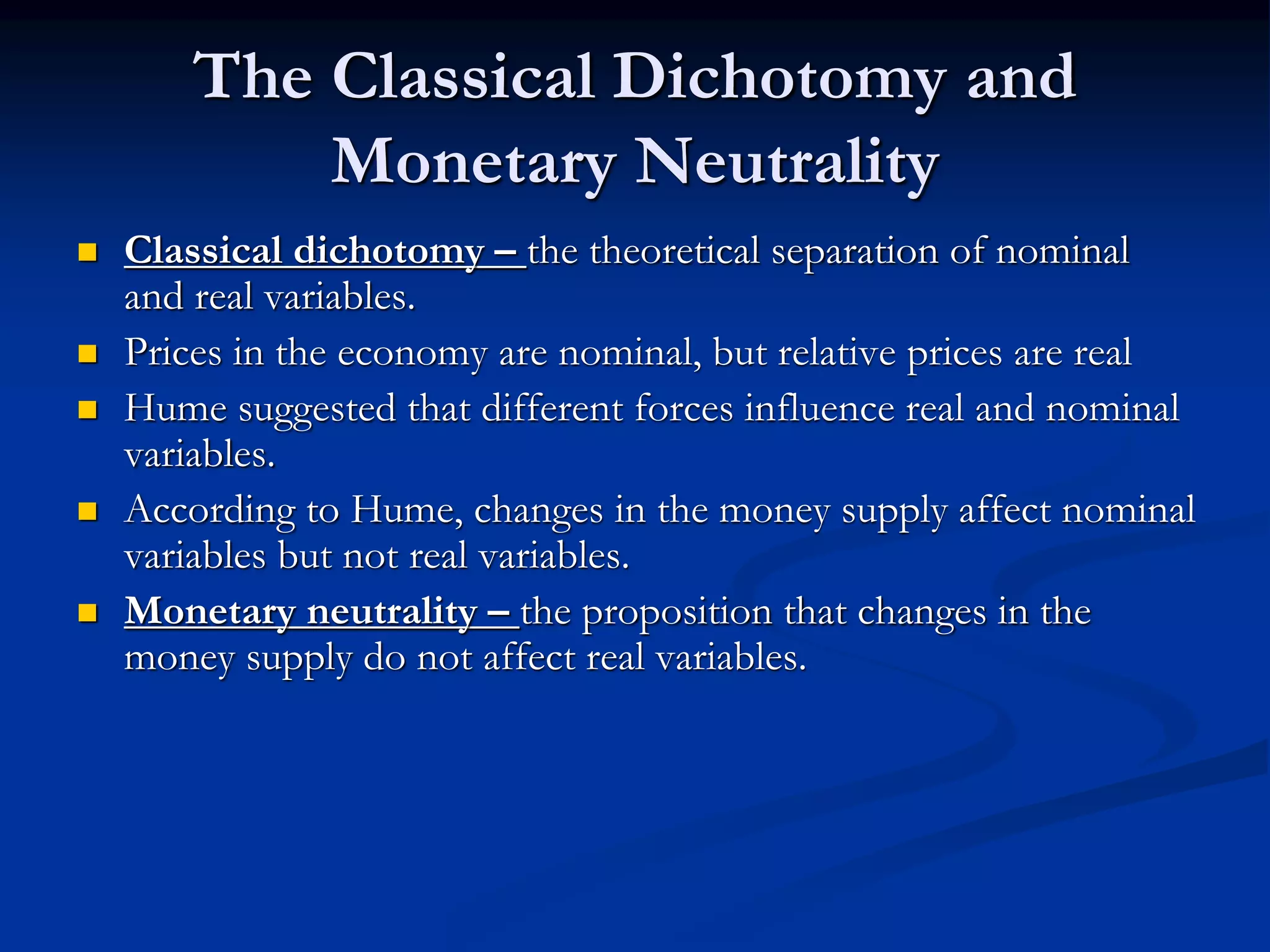 The Classical Dichotomy and
Monetary Neutrality
 Classical dichotomy – the theoretical separation of nominal
and real variables.
 Prices in the economy are nominal, but relative prices are real
 Hume suggested that different forces influence real and nominal
variables.
 According to Hume, changes in the money supply affect nominal
variables but not real variables.
 Monetary neutrality – the proposition that changes in the
money supply do not affect real variables.
 