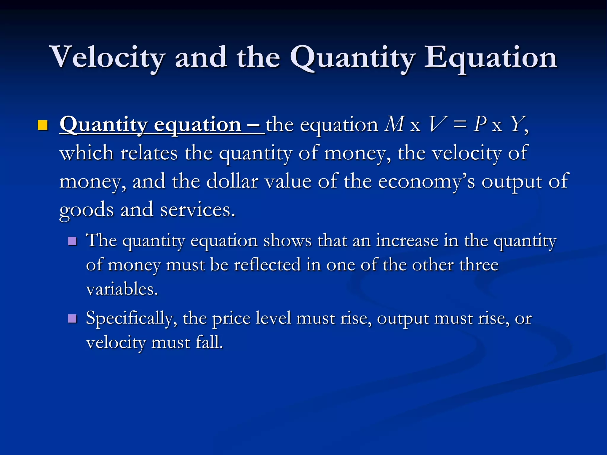 Velocity and the Quantity Equation
 Quantity equation – the equation M x V = P x Y,
which relates the quantity of money, the velocity of
money, and the dollar value of the economy’s output of
goods and services.
 The quantity equation shows that an increase in the quantity
of money must be reflected in one of the other three
variables.
 Specifically, the price level must rise, output must rise, or
velocity must fall.
 