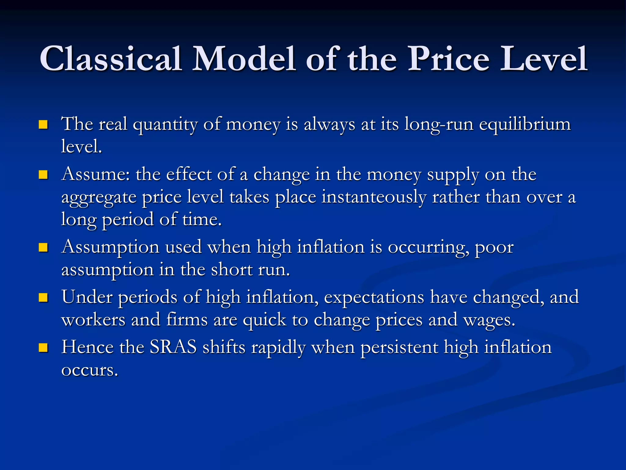 Classical Model of the Price Level
 The real quantity of money is always at its long-run equilibrium
level.
 Assume: the effect of a change in the money supply on the
aggregate price level takes place instanteously rather than over a
long period of time.
 Assumption used when high inflation is occurring, poor
assumption in the short run.
 Under periods of high inflation, expectations have changed, and
workers and firms are quick to change prices and wages.
 Hence the SRAS shifts rapidly when persistent high inflation
occurs.
 