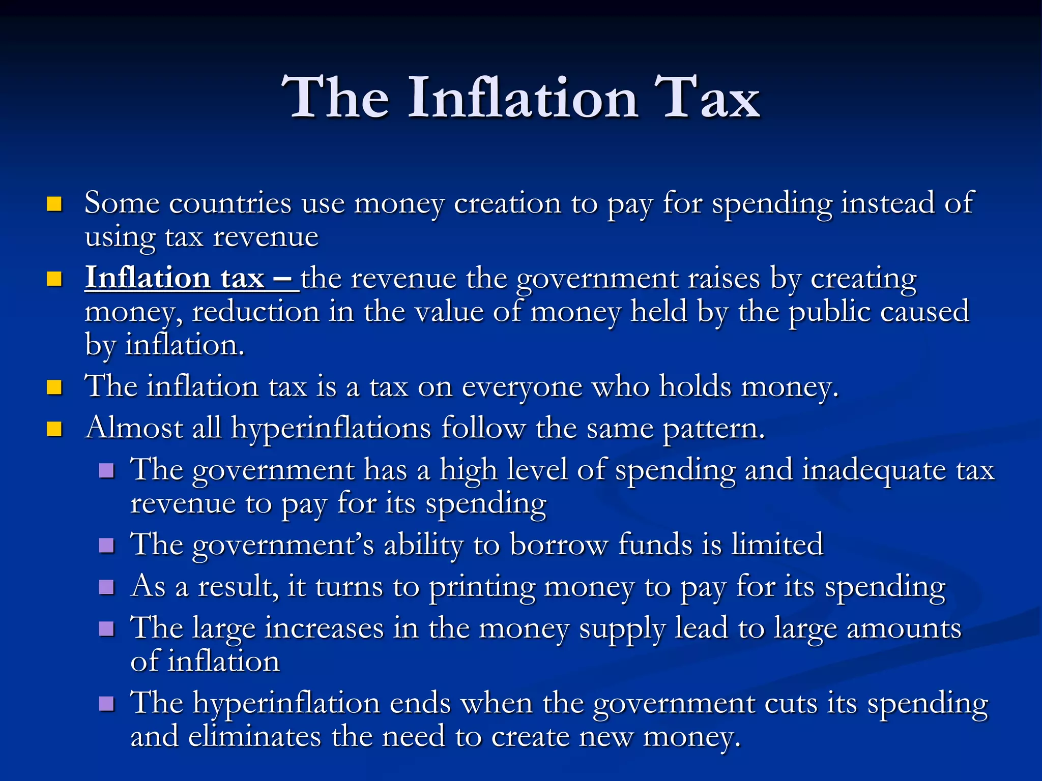 The Inflation Tax
 Some countries use money creation to pay for spending instead of
using tax revenue
 Inflation tax – the revenue the government raises by creating
money, reduction in the value of money held by the public caused
by inflation.
 The inflation tax is a tax on everyone who holds money.
 Almost all hyperinflations follow the same pattern.
 The government has a high level of spending and inadequate tax
revenue to pay for its spending
 The government’s ability to borrow funds is limited
 As a result, it turns to printing money to pay for its spending
 The large increases in the money supply lead to large amounts
of inflation
 The hyperinflation ends when the government cuts its spending
and eliminates the need to create new money.
 