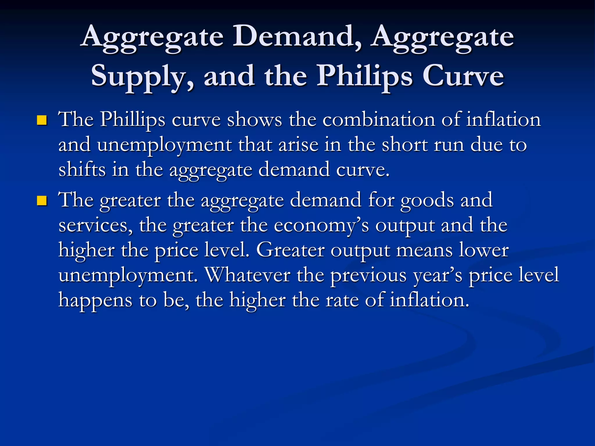 Aggregate Demand, Aggregate
Supply, and the Philips Curve
 The Phillips curve shows the combination of inflation
and unemployment that arise in the short run due to
shifts in the aggregate demand curve.
 The greater the aggregate demand for goods and
services, the greater the economy’s output and the
higher the price level. Greater output means lower
unemployment. Whatever the previous year’s price level
happens to be, the higher the rate of inflation.
 