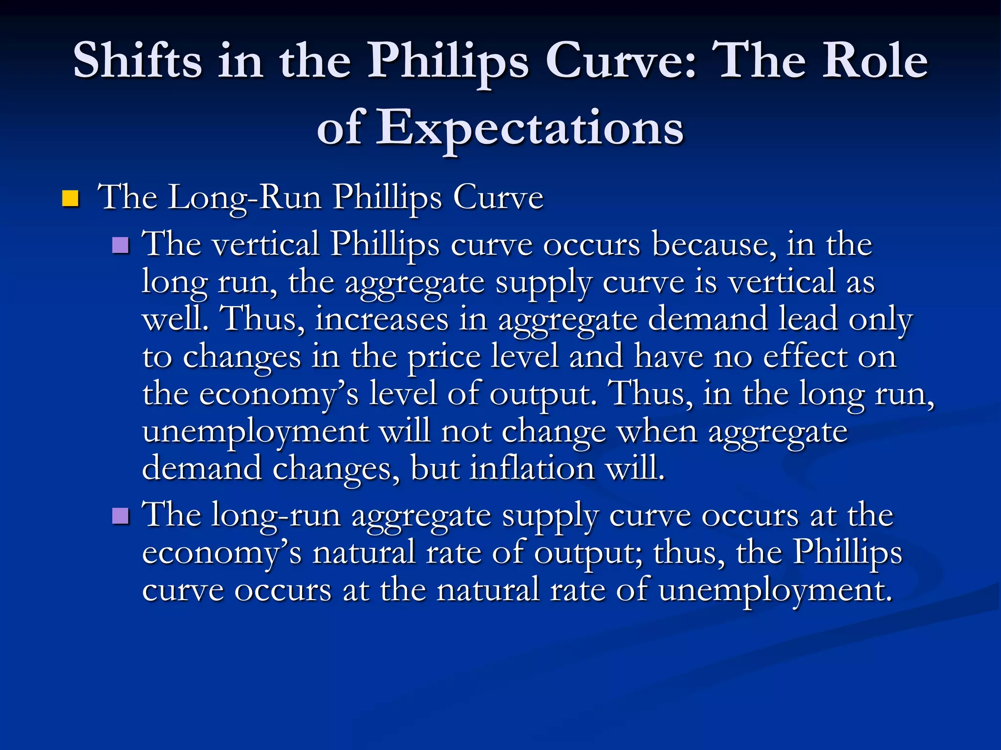 Shifts in the Philips Curve: The Role
of Expectations
 The Long-Run Phillips Curve
 The vertical Phillips curve occurs because, in the
long run, the aggregate supply curve is vertical as
well. Thus, increases in aggregate demand lead only
to changes in the price level and have no effect on
the economy’s level of output. Thus, in the long run,
unemployment will not change when aggregate
demand changes, but inflation will.
 The long-run aggregate supply curve occurs at the
economy’s natural rate of output; thus, the Phillips
curve occurs at the natural rate of unemployment.
 